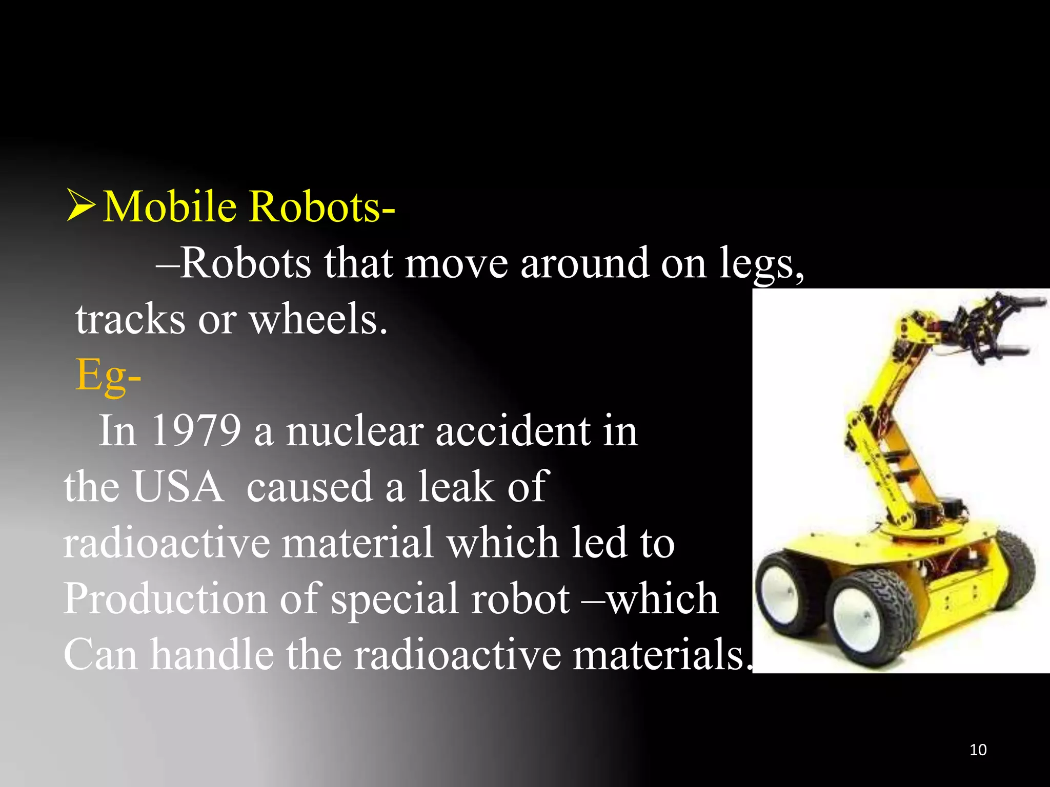 Mobile Robots-
–Robots that move around on legs,
tracks or wheels.
Eg-
In 1979 a nuclear accident in
the USA caused a leak of
radioactive material which led to
Production of special robot –which
Can handle the radioactive materials.
10
 