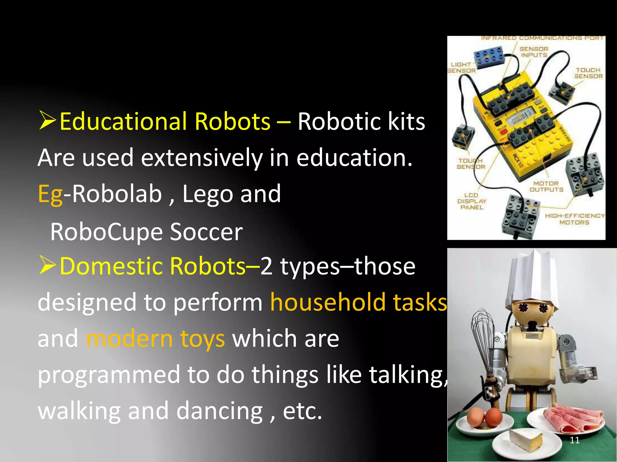 Educational Robots – Robotic kits
Are used extensively in education.
Eg-Robolab , Lego and
RoboCupe Soccer
Domestic Robots–2 types–those
designed to perform household tasks
and modern toys which are
programmed to do things like talking,
walking and dancing , etc.
11
 