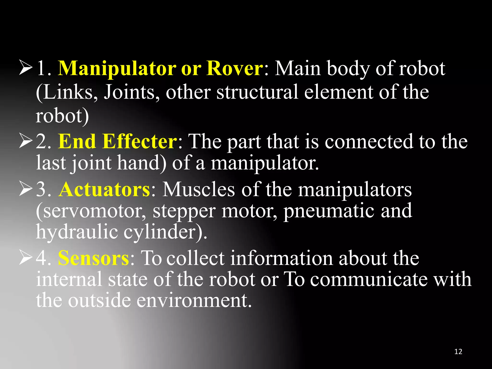 1. Manipulator or Rover: Main body of robot
(Links, Joints, other structural element of the
robot)
2. End Effecter: The part that is connected to the
last joint hand) of a manipulator.
3. Actuators: Muscles of the manipulators
(servomotor, stepper motor, pneumatic and
hydraulic cylinder).
4. Sensors: To collect information about the
internal state of the robot or To communicate with
the outside environment.
12
 
