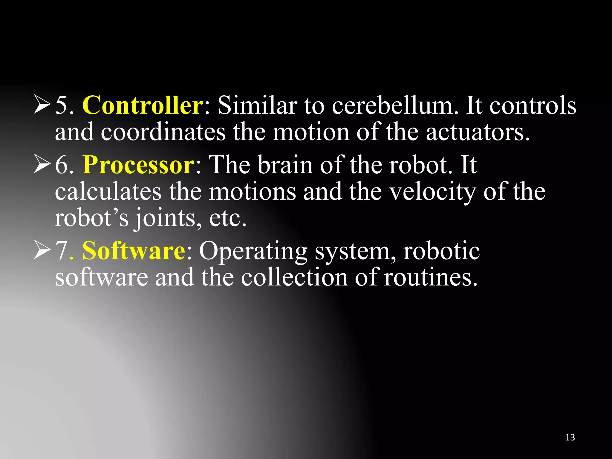 5. Controller: Similar to cerebellum. It controls
and coordinates the motion of the actuators.
6. Processor: The brain of the robot. It
calculates the motions and the velocity of the
robot’s joints, etc.
7. Software: Operating system, robotic
software and the collection of routines.
13
 