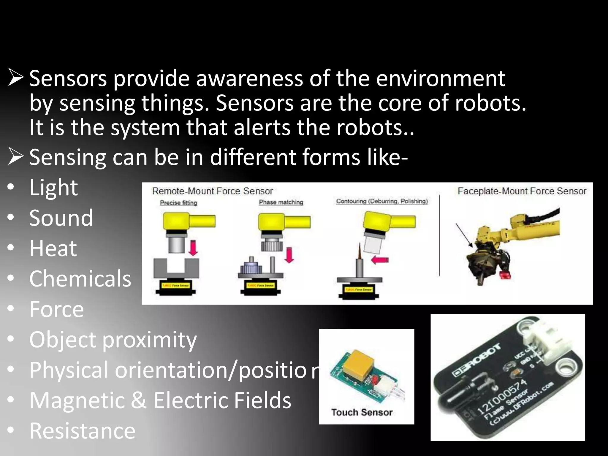 n
Sensors provide awareness of the environment
by sensing things. Sensors are the core of robots.
It is the system that alerts the robots..
Sensing can be in different forms like-
• Light
• Sound
• Heat
• Chemicals
• Force
• Object proximity
• Physical orientation/positio
• Magnetic & Electric Fields
• Resistance 14
 