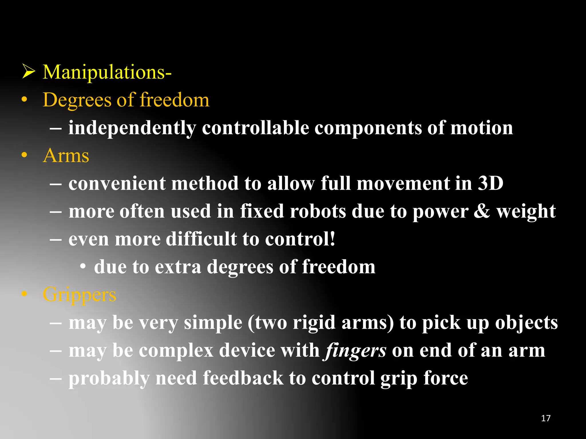  Manipulations-
• Degrees of freedom
– independently controllable components of motion
• Arms
– convenient method to allow full movement in 3D
– more often used in fixed robots due to power & weight
– even more difficult to control!
• due to extra degrees of freedom
• Grippers
– may be very simple (two rigid arms) to pick up objects
– may be complex device with fingers on end of an arm
– probably need feedback to control grip force
17
 