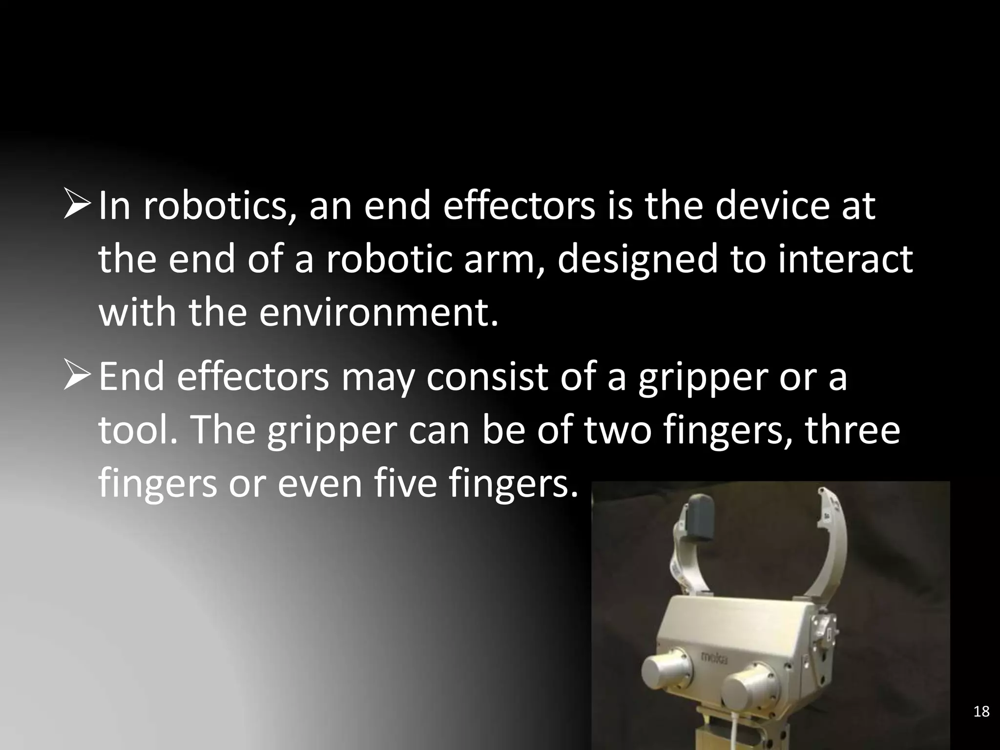 In robotics, an end effectors is the device at
the end of a robotic arm, designed to interact
with the environment.
End effectors may consist of a gripper or a
tool. The gripper can be of two fingers, three
fingers or even five fingers.
18
 