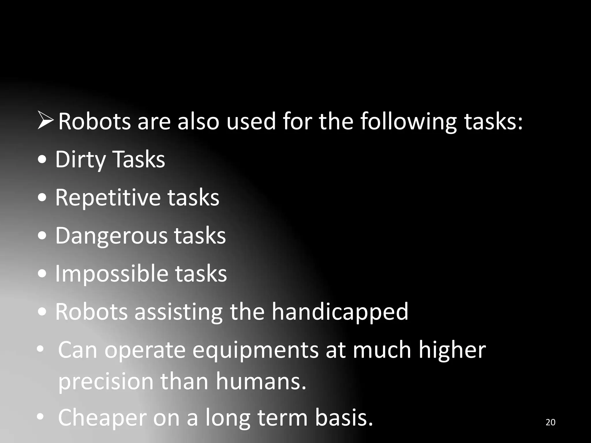 Robots are also used for the following tasks:
• Dirty Tasks
• Repetitive tasks
• Dangerous tasks
• Impossible tasks
• Robots assisting the handicapped
• Can operate equipments at much higher
precision than humans.
• Cheaper on a long term basis. 20
 