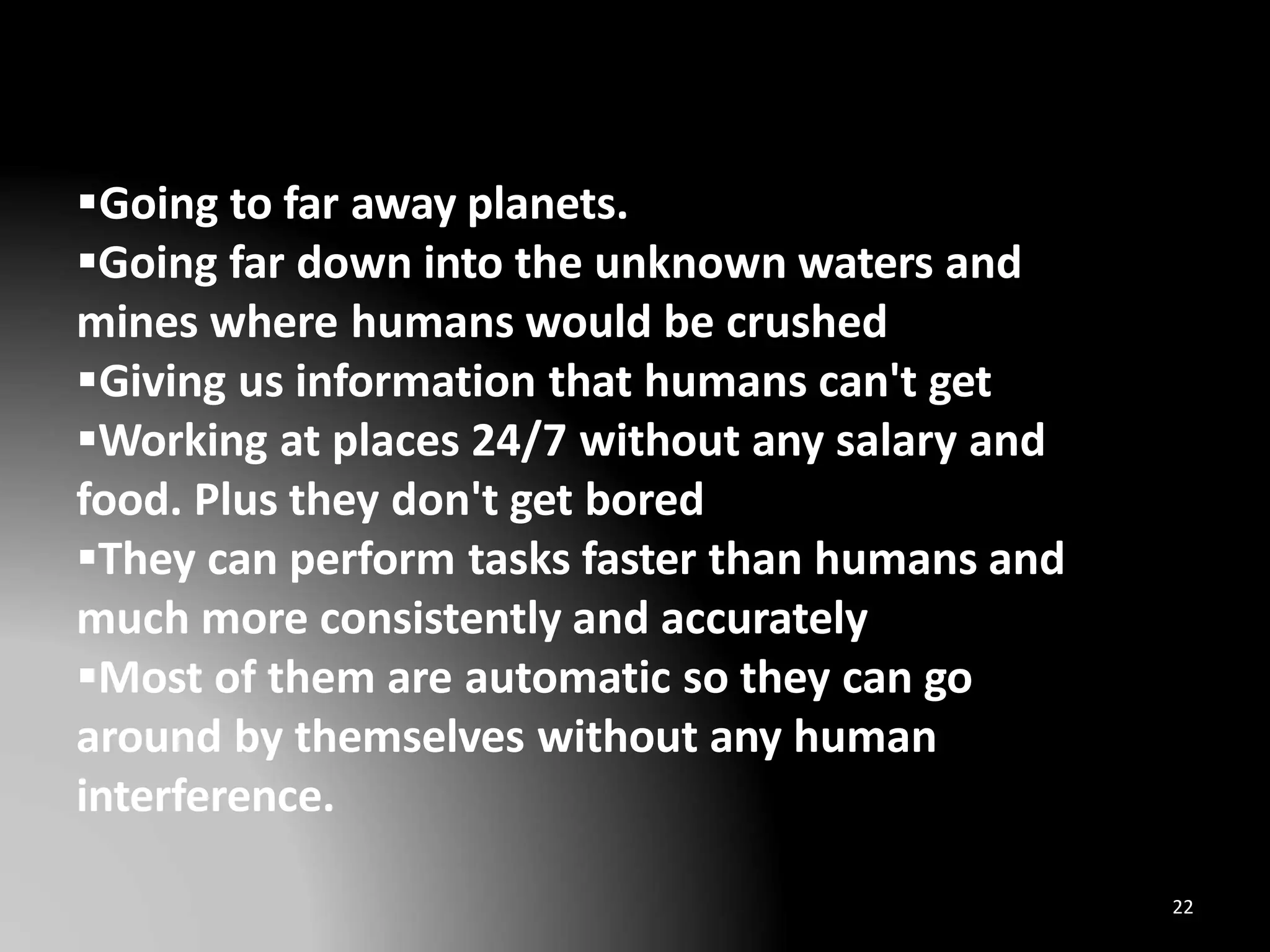 Going to far away planets.
Going far down into the unknown waters and
mines where humans would be crushed
Giving us information that humans can't get
Working at places 24/7 without any salary and
food. Plus they don't get bored
They can perform tasks faster than humans and
much more consistently and accurately
Most of them are automatic so they can go
around by themselves without any human
interference.
22
 