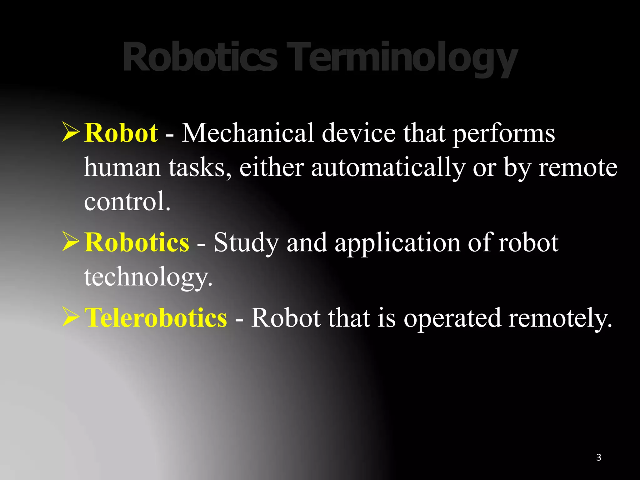 Robotics Terminology
3
Robot - Mechanical device that performs
human tasks, either automatically or by remote
control.
Robotics - Study and application of robot
technology.
Telerobotics - Robot that is operated remotely.
 