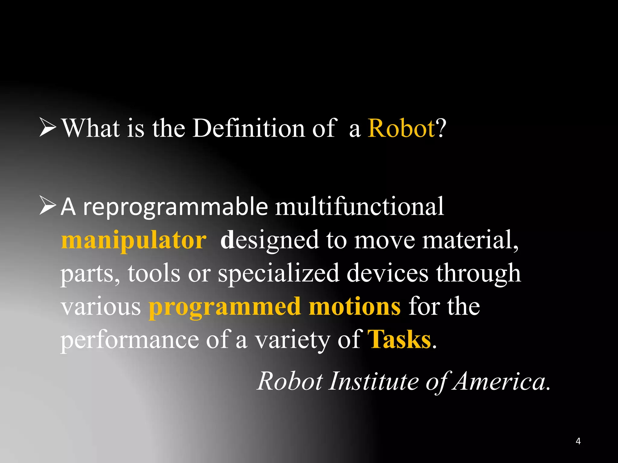 What is the Definition of a Robot?
A reprogrammable multifunctional
manipulator designed to move material,
parts, tools or specialized devices through
various programmed motions for the
performance of a variety of Tasks.
Robot Institute of America.
4
 