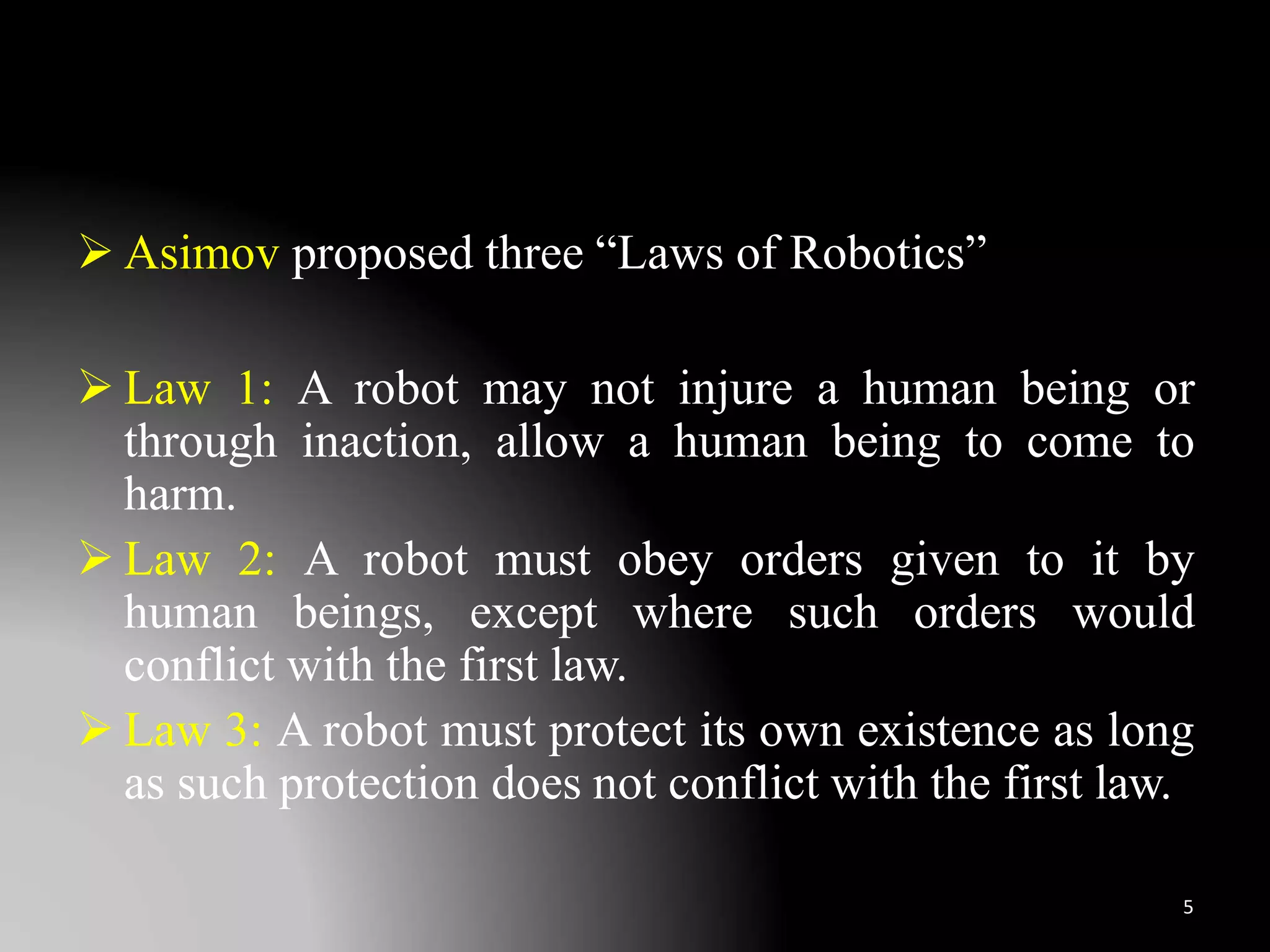  Asimov proposed three “Laws of Robotics”
 Law 1: A robot may not injure a human being or
through inaction, allow a human being to come to
harm.
 Law 2: A robot must obey orders given to it by
human beings, except where such orders would
conflict with the first law.
 Law 3: A robot must protect its own existence as long
as such protection does not conflict with the first law.
5
 