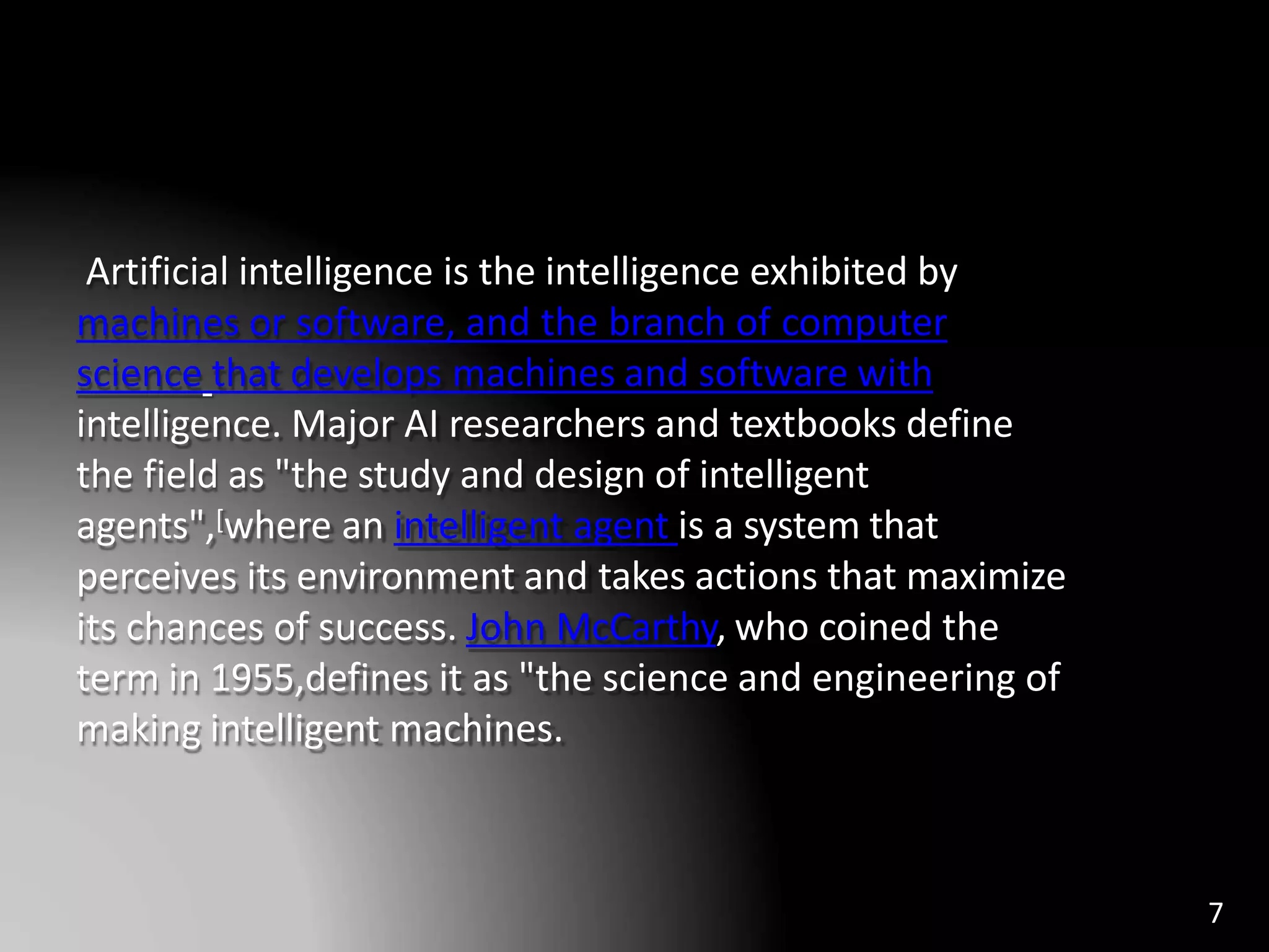 Artificial intelligence is the intelligence exhibited by
machines or software, and the branch of computer
science that develops machines and software with
intelligence. Major AI researchers and textbooks define
the field as "the study and design of intelligent
agents",[where an intelligent agent is a system that
perceives its environment and takes actions that maximize
its chances of success. John McCarthy, who coined the
term in 1955,defines it as "the science and engineering of
making intelligent machines.
7
 