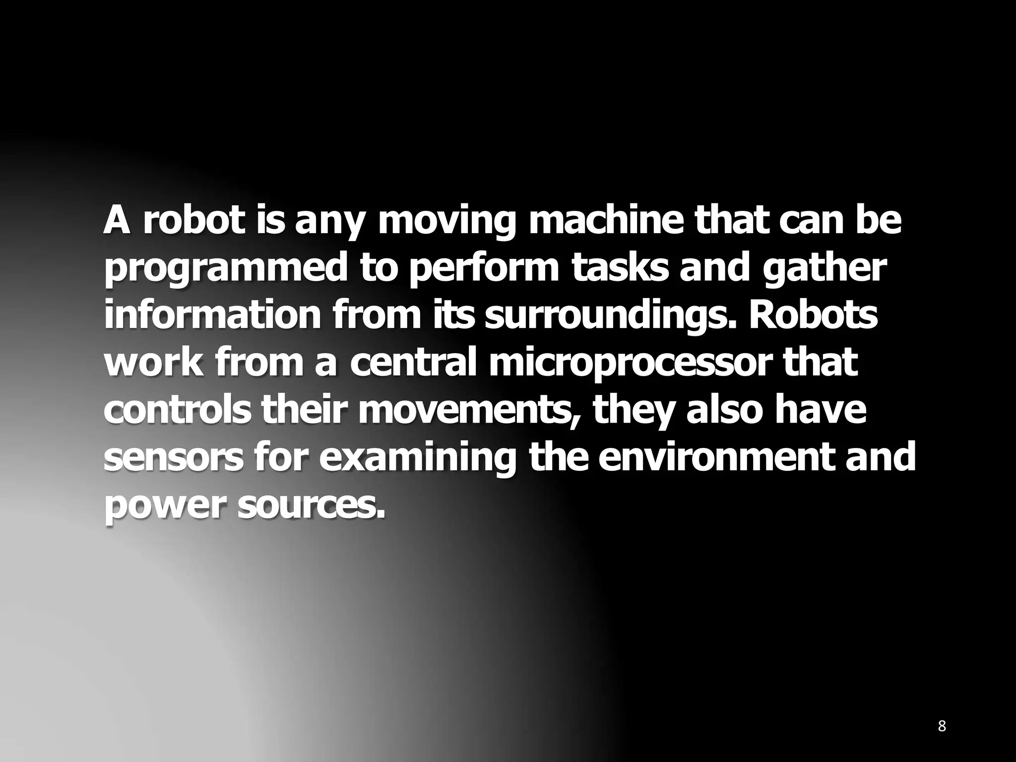 A robot is any moving machine that can be
programmed to perform tasks and gather
information from its surroundings. Robots
work from a central microprocessor that
controls their movements, they also have
sensors for examining the environment and
power sources.
8
 