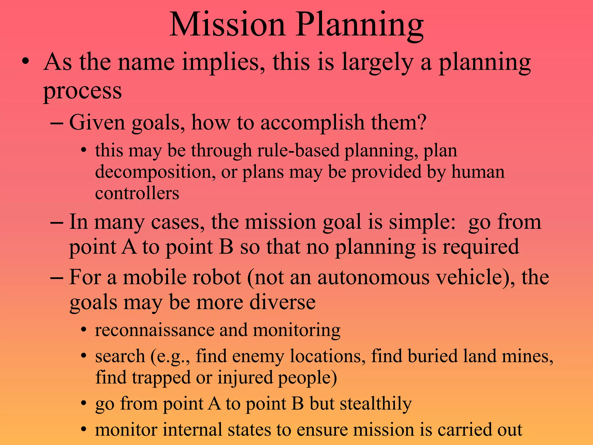 Mission Planning
• As the name implies, this is largely a planning
process
– Given goals, how to accomplish them?
• this may be through rule-based planning, plan
decomposition, or plans may be provided by human
controllers
– In many cases, the mission goal is simple: go from
point A to point B so that no planning is required
– For a mobile robot (not an autonomous vehicle), the
goals may be more diverse
• reconnaissance and monitoring
• search (e.g., find enemy locations, find buried land mines,
find trapped or injured people)
• go from point A to point B but stealthily
• monitor internal states to ensure mission is carried out
 