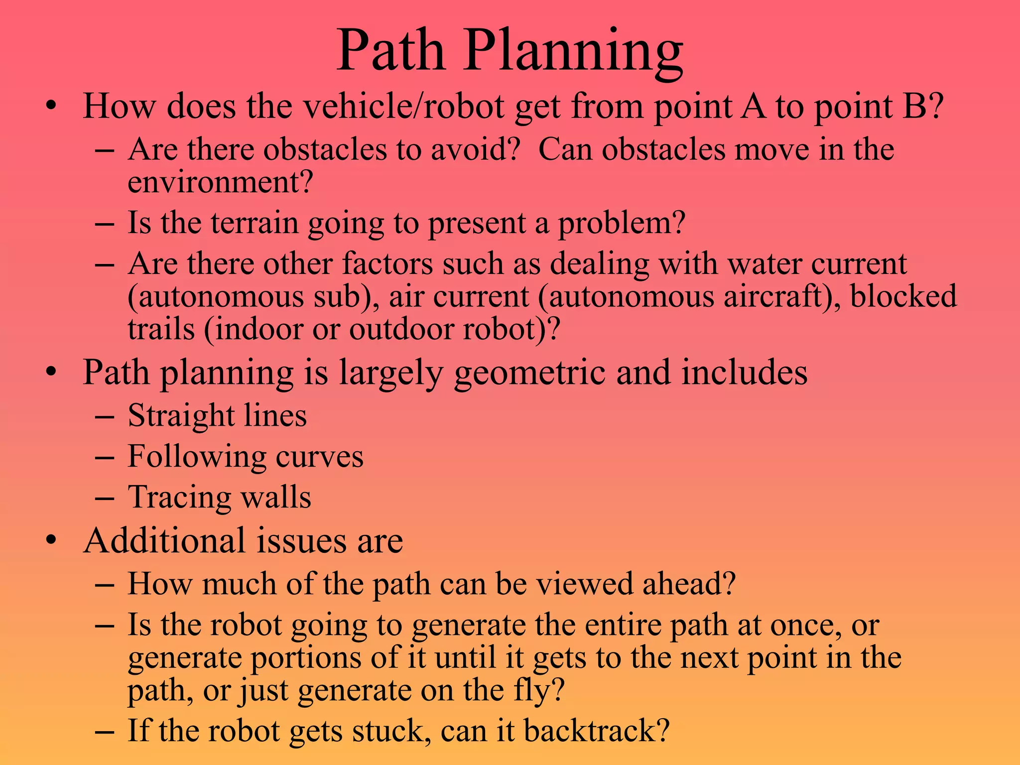 Path Planning
• How does the vehicle/robot get from point A to point B?
– Are there obstacles to avoid? Can obstacles move in the
environment?
– Is the terrain going to present a problem?
– Are there other factors such as dealing with water current
(autonomous sub), air current (autonomous aircraft), blocked
trails (indoor or outdoor robot)?
• Path planning is largely geometric and includes
– Straight lines
– Following curves
– Tracing walls
• Additional issues are
– How much of the path can be viewed ahead?
– Is the robot going to generate the entire path at once, or
generate portions of it until it gets to the next point in the
path, or just generate on the fly?
– If the robot gets stuck, can it backtrack?
 