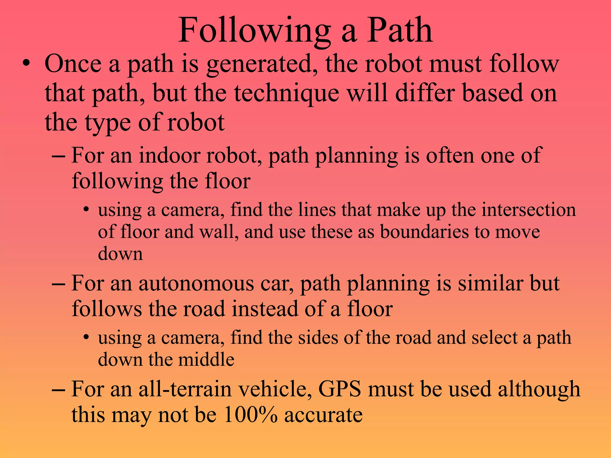 Following a Path
• Once a path is generated, the robot must follow
that path, but the technique will differ based on
the type of robot
– For an indoor robot, path planning is often one of
following the floor
• using a camera, find the lines that make up the intersection
of floor and wall, and use these as boundaries to move
down
– For an autonomous car, path planning is similar but
follows the road instead of a floor
• using a camera, find the sides of the road and select a path
down the middle
– For an all-terrain vehicle, GPS must be used although
this may not be 100% accurate
 
