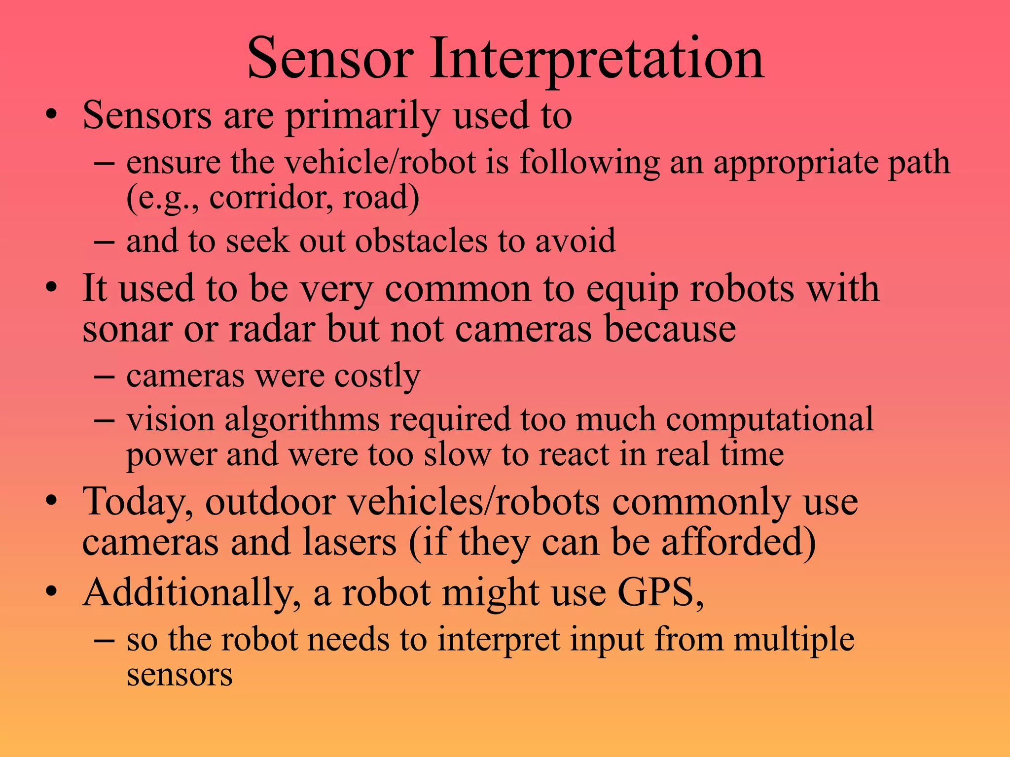 Sensor Interpretation
• Sensors are primarily used to
– ensure the vehicle/robot is following an appropriate path
(e.g., corridor, road)
– and to seek out obstacles to avoid
• It used to be very common to equip robots with
sonar or radar but not cameras because
– cameras were costly
– vision algorithms required too much computational
power and were too slow to react in real time
• Today, outdoor vehicles/robots commonly use
cameras and lasers (if they can be afforded)
• Additionally, a robot might use GPS,
– so the robot needs to interpret input from multiple
sensors
 