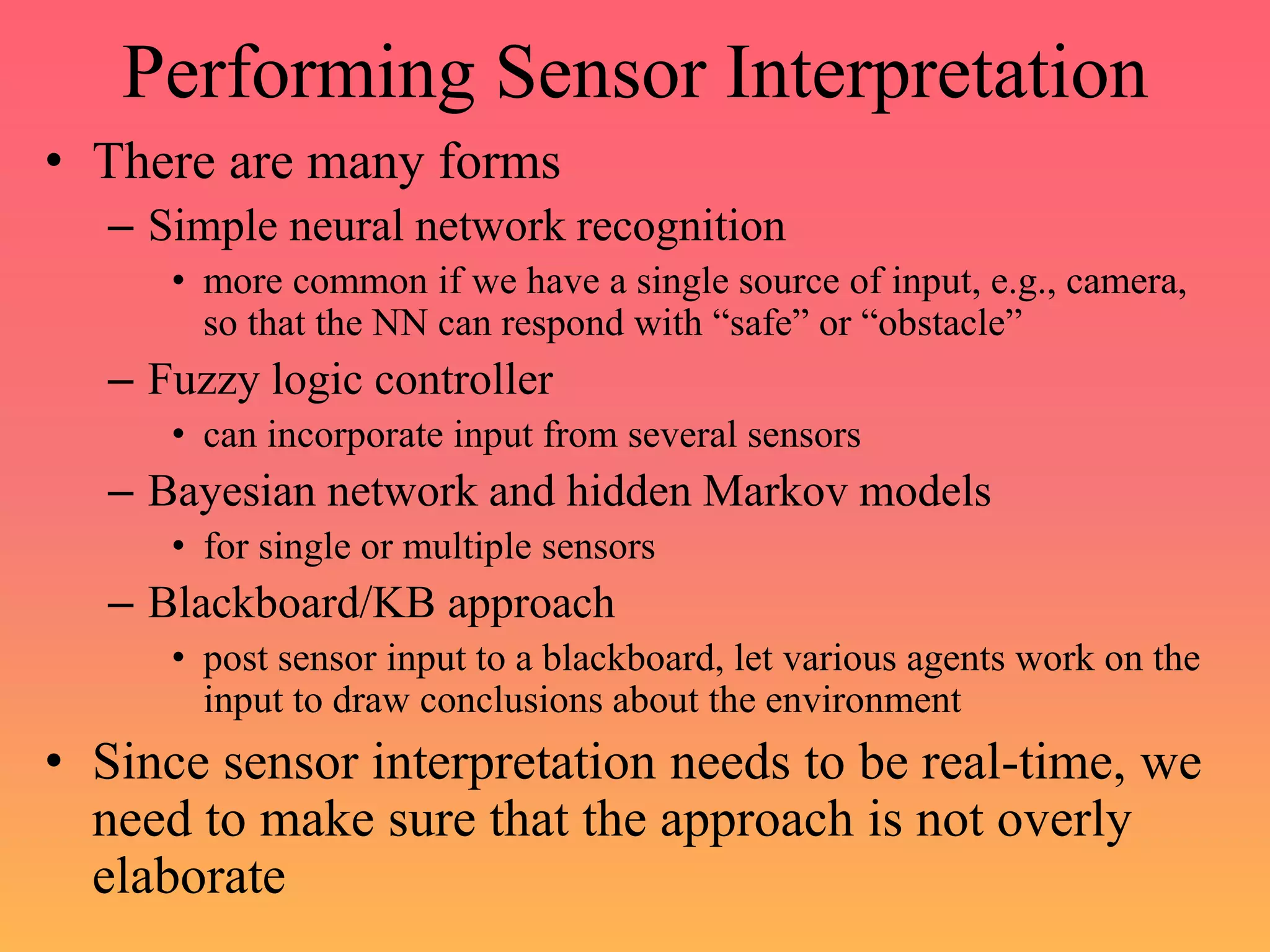 Performing Sensor Interpretation
• There are many forms
– Simple neural network recognition
• more common if we have a single source of input, e.g., camera,
so that the NN can respond with “safe” or “obstacle”
– Fuzzy logic controller
• can incorporate input from several sensors
– Bayesian network and hidden Markov models
• for single or multiple sensors
– Blackboard/KB approach
• post sensor input to a blackboard, let various agents work on the
input to draw conclusions about the environment
• Since sensor interpretation needs to be real-time, we
need to make sure that the approach is not overly
elaborate
 