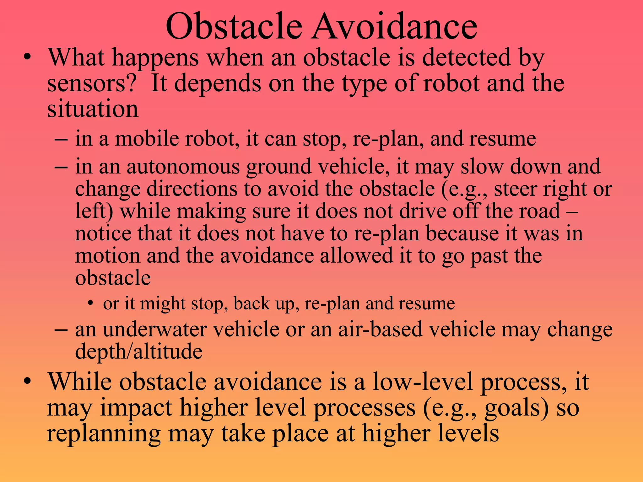 Obstacle Avoidance
• What happens when an obstacle is detected by
sensors? It depends on the type of robot and the
situation
– in a mobile robot, it can stop, re-plan, and resume
– in an autonomous ground vehicle, it may slow down and
change directions to avoid the obstacle (e.g., steer right or
left) while making sure it does not drive off the road –
notice that it does not have to re-plan because it was in
motion and the avoidance allowed it to go past the
obstacle
• or it might stop, back up, re-plan and resume
– an underwater vehicle or an air-based vehicle may change
depth/altitude
• While obstacle avoidance is a low-level process, it
may impact higher level processes (e.g., goals) so
replanning may take place at higher levels
 