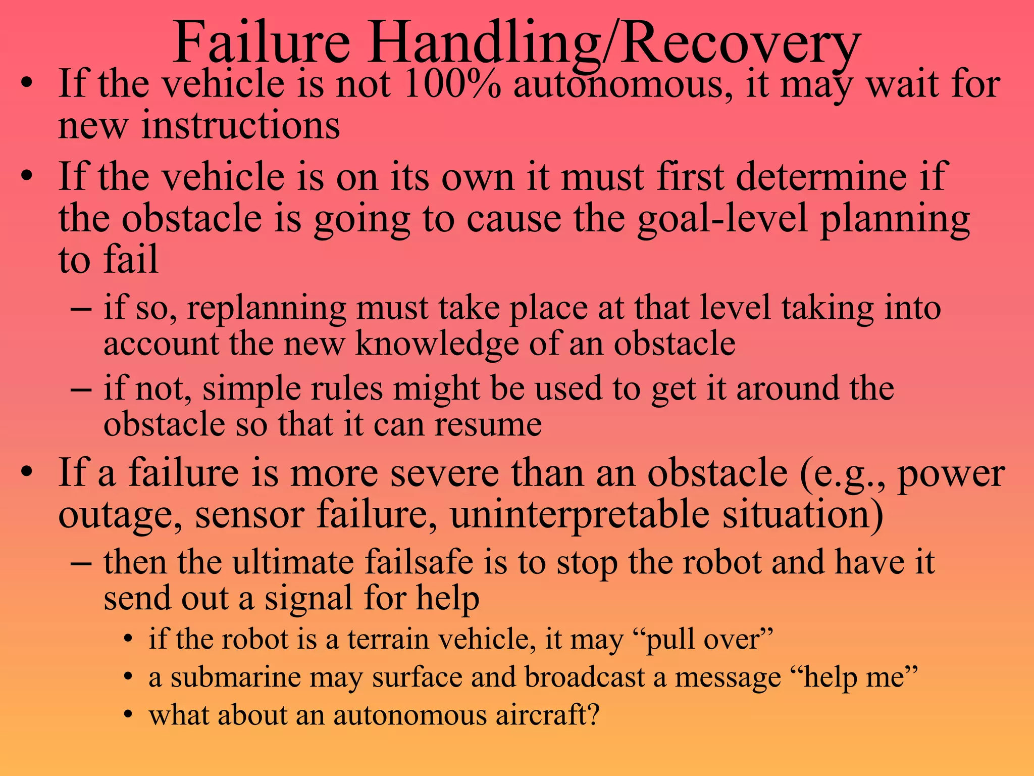 Failure Handling/Recovery
• If the vehicle is not 100% autonomous, it may wait for
new instructions
• If the vehicle is on its own it must first determine if
the obstacle is going to cause the goal-level planning
to fail
– if so, replanning must take place at that level taking into
account the new knowledge of an obstacle
– if not, simple rules might be used to get it around the
obstacle so that it can resume
• If a failure is more severe than an obstacle (e.g., power
outage, sensor failure, uninterpretable situation)
– then the ultimate failsafe is to stop the robot and have it
send out a signal for help
• if the robot is a terrain vehicle, it may “pull over”
• a submarine may surface and broadcast a message “help me”
• what about an autonomous aircraft?
 