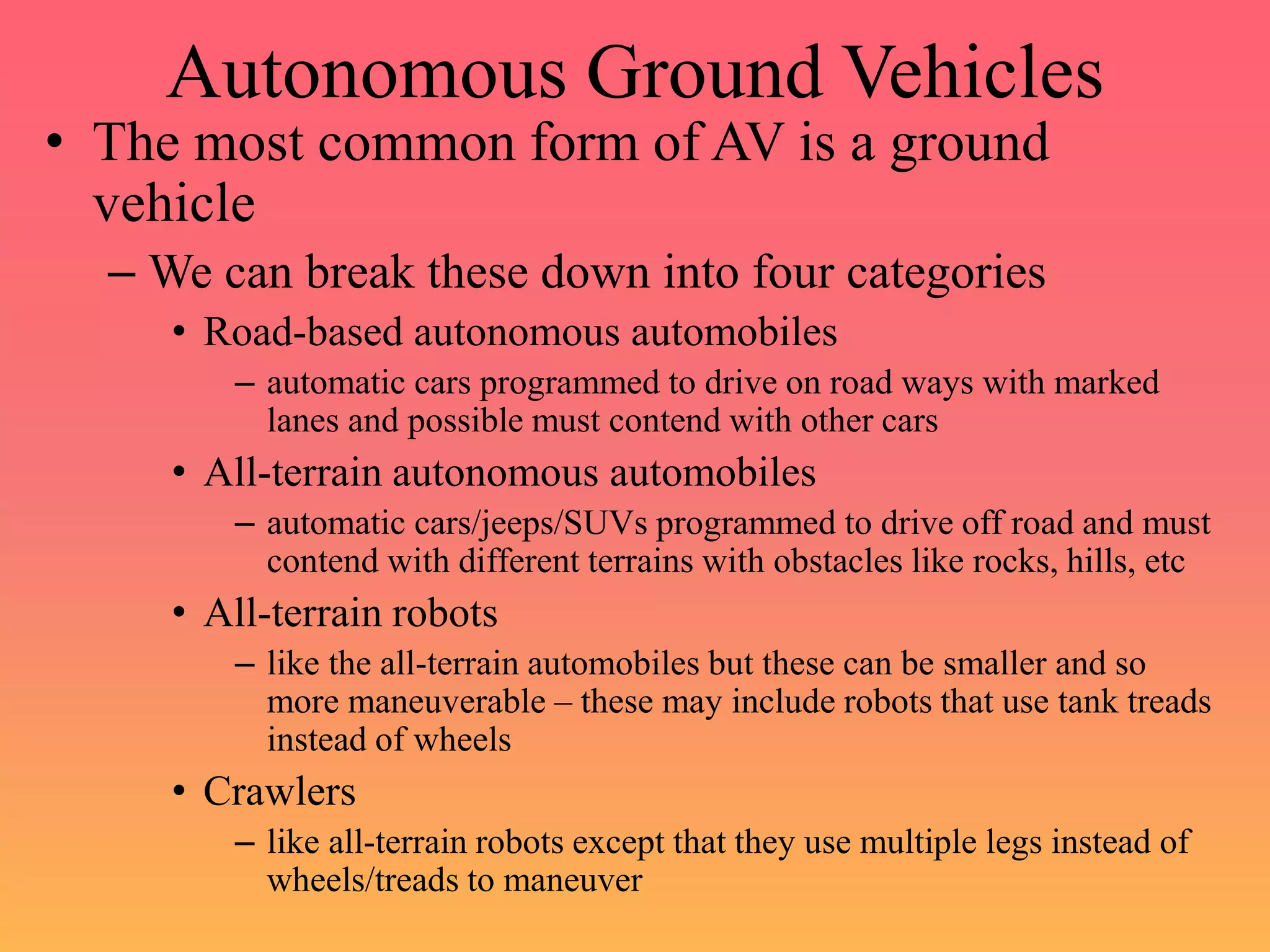 Autonomous Ground Vehicles
• The most common form of AV is a ground
vehicle
– We can break these down into four categories
• Road-based autonomous automobiles
– automatic cars programmed to drive on road ways with marked
lanes and possible must contend with other cars
• All-terrain autonomous automobiles
– automatic cars/jeeps/SUVs programmed to drive off road and must
contend with different terrains with obstacles like rocks, hills, etc
• All-terrain robots
– like the all-terrain automobiles but these can be smaller and so
more maneuverable – these may include robots that use tank treads
instead of wheels
• Crawlers
– like all-terrain robots except that they use multiple legs instead of
wheels/treads to maneuver
 
