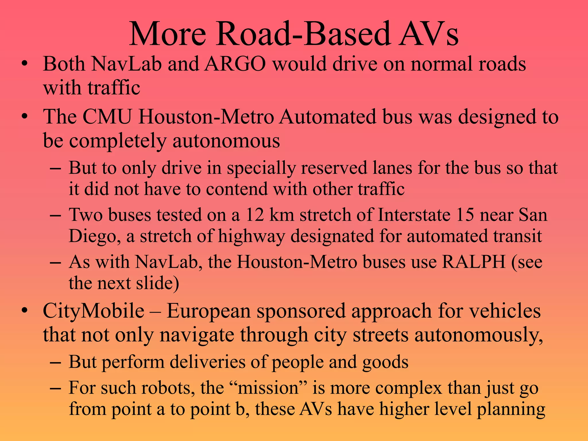 More Road-Based AVs
• Both NavLab and ARGO would drive on normal roads
with traffic
• The CMU Houston-Metro Automated bus was designed to
be completely autonomous
– But to only drive in specially reserved lanes for the bus so that
it did not have to contend with other traffic
– Two buses tested on a 12 km stretch of Interstate 15 near San
Diego, a stretch of highway designated for automated transit
– As with NavLab, the Houston-Metro buses use RALPH (see
the next slide)
• CityMobile – European sponsored approach for vehicles
that not only navigate through city streets autonomously,
– But perform deliveries of people and goods
– For such robots, the “mission” is more complex than just go
from point a to point b, these AVs have higher level planning
 