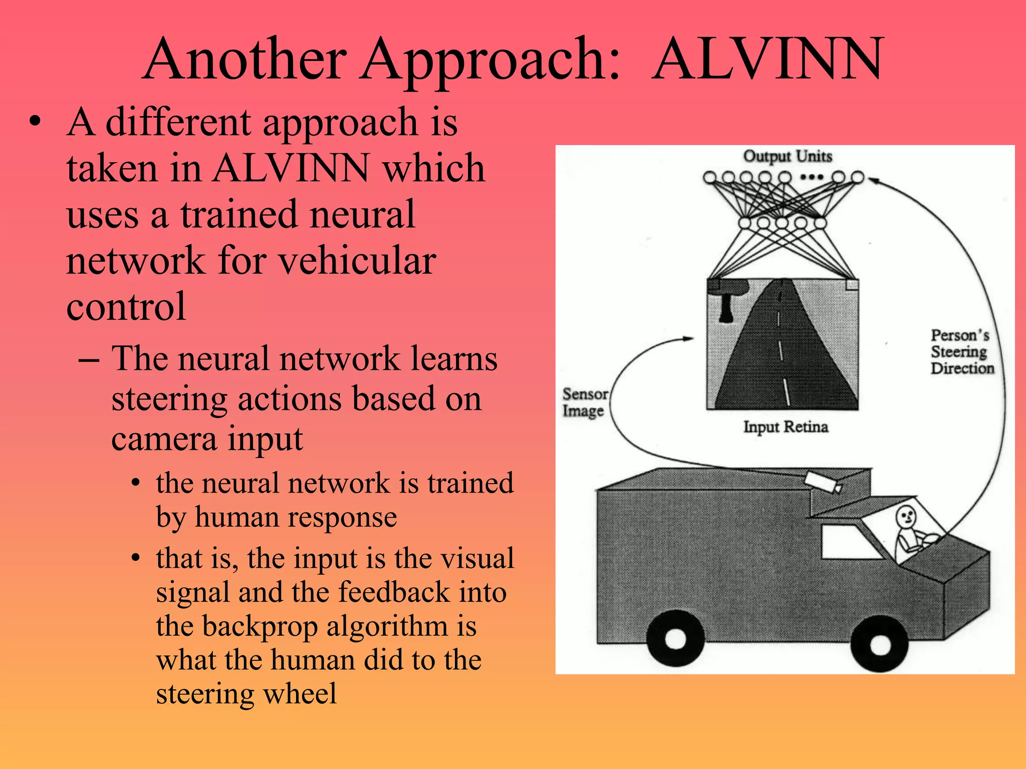 Another Approach: ALVINN
• A different approach is
taken in ALVINN which
uses a trained neural
network for vehicular
control
– The neural network learns
steering actions based on
camera input
• the neural network is trained
by human response
• that is, the input is the visual
signal and the feedback into
the backprop algorithm is
what the human did to the
steering wheel
 