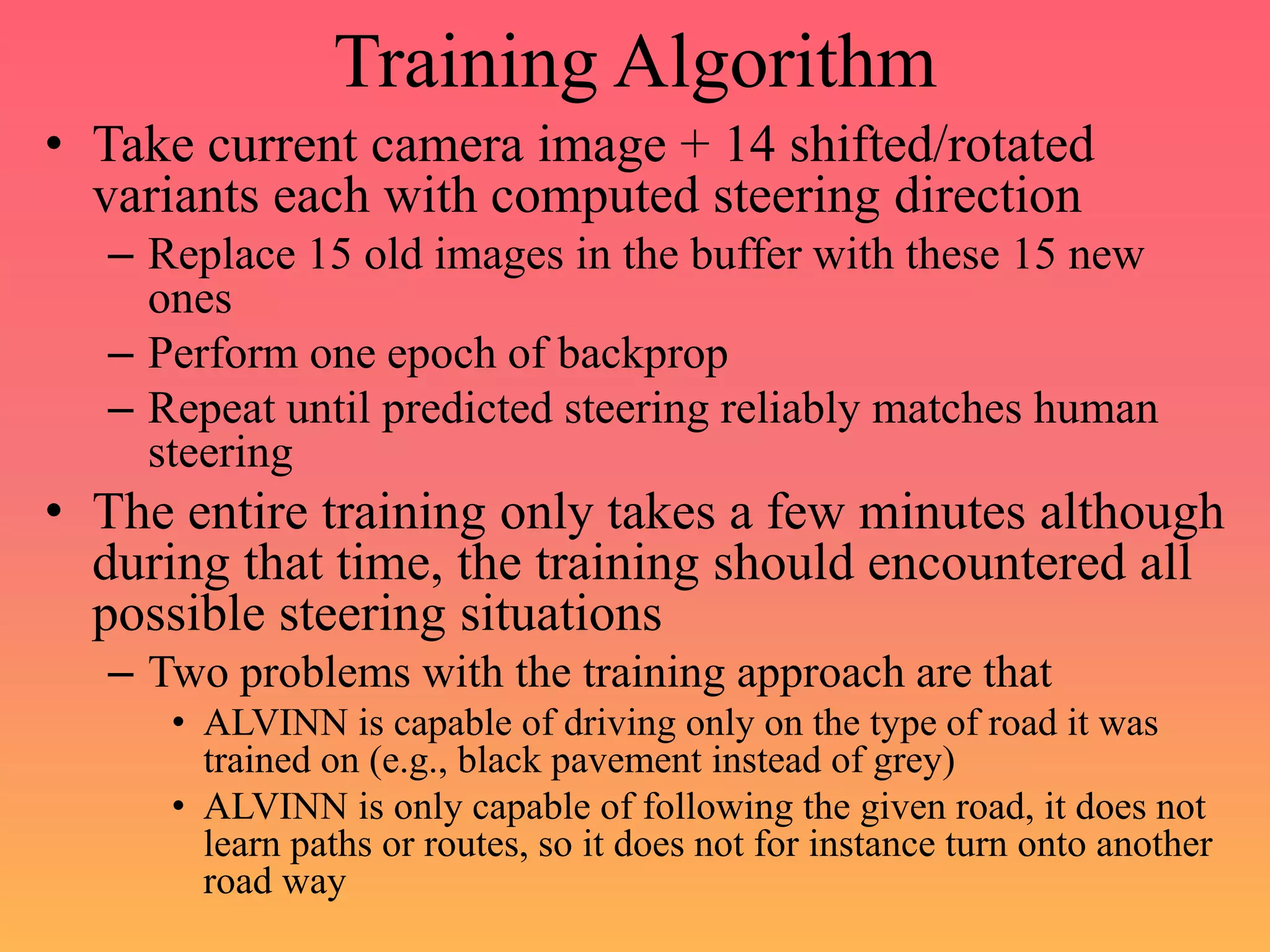 Training Algorithm
• Take current camera image + 14 shifted/rotated
variants each with computed steering direction
– Replace 15 old images in the buffer with these 15 new
ones
– Perform one epoch of backprop
– Repeat until predicted steering reliably matches human
steering
• The entire training only takes a few minutes although
during that time, the training should encountered all
possible steering situations
– Two problems with the training approach are that
• ALVINN is capable of driving only on the type of road it was
trained on (e.g., black pavement instead of grey)
• ALVINN is only capable of following the given road, it does not
learn paths or routes, so it does not for instance turn onto another
road way
 