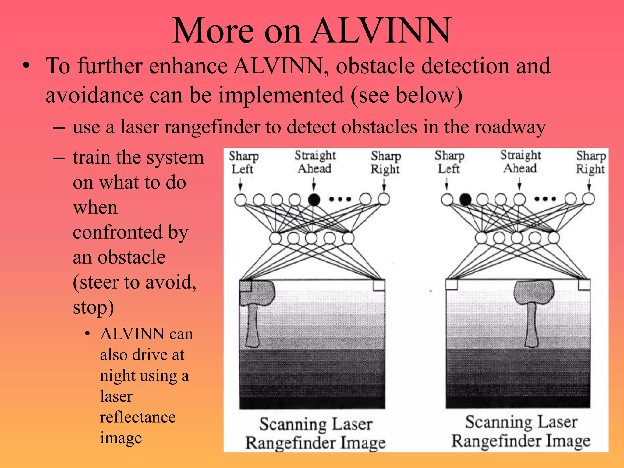 More on ALVINN
• To further enhance ALVINN, obstacle detection and
avoidance can be implemented (see below)
– use a laser rangefinder to detect obstacles in the roadway
– train the system
on what to do
when
confronted by
an obstacle
(steer to avoid,
stop)
• ALVINN can
also drive at
night using a
laser
reflectance
image
 