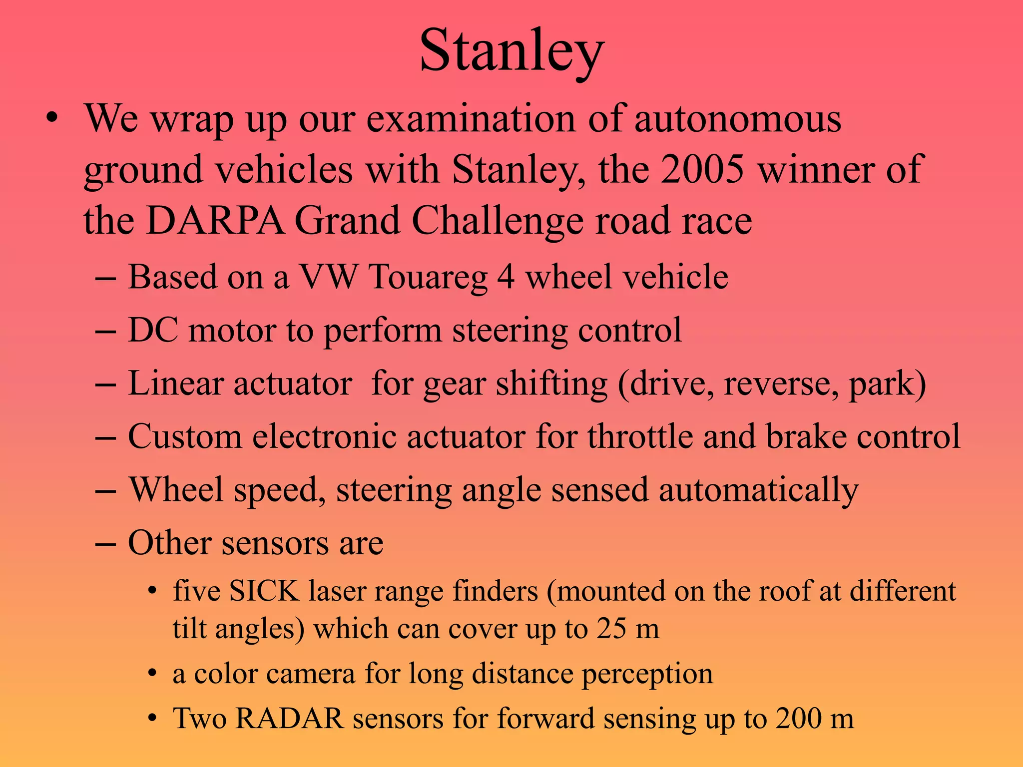 Stanley
• We wrap up our examination of autonomous
ground vehicles with Stanley, the 2005 winner of
the DARPA Grand Challenge road race
– Based on a VW Touareg 4 wheel vehicle
– DC motor to perform steering control
– Linear actuator for gear shifting (drive, reverse, park)
– Custom electronic actuator for throttle and brake control
– Wheel speed, steering angle sensed automatically
– Other sensors are
• five SICK laser range finders (mounted on the roof at different
tilt angles) which can cover up to 25 m
• a color camera for long distance perception
• Two RADAR sensors for forward sensing up to 200 m
 