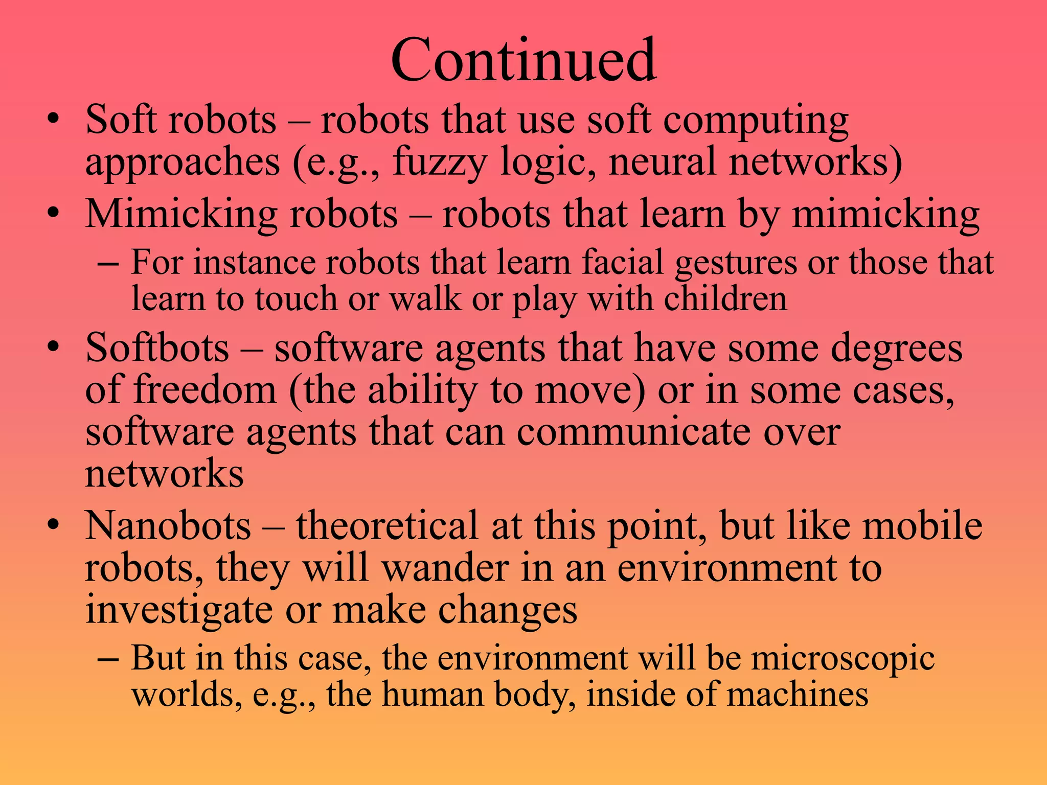 Continued
• Soft robots – robots that use soft computing
approaches (e.g., fuzzy logic, neural networks)
• Mimicking robots – robots that learn by mimicking
– For instance robots that learn facial gestures or those that
learn to touch or walk or play with children
• Softbots – software agents that have some degrees
of freedom (the ability to move) or in some cases,
software agents that can communicate over
networks
• Nanobots – theoretical at this point, but like mobile
robots, they will wander in an environment to
investigate or make changes
– But in this case, the environment will be microscopic
worlds, e.g., the human body, inside of machines
 