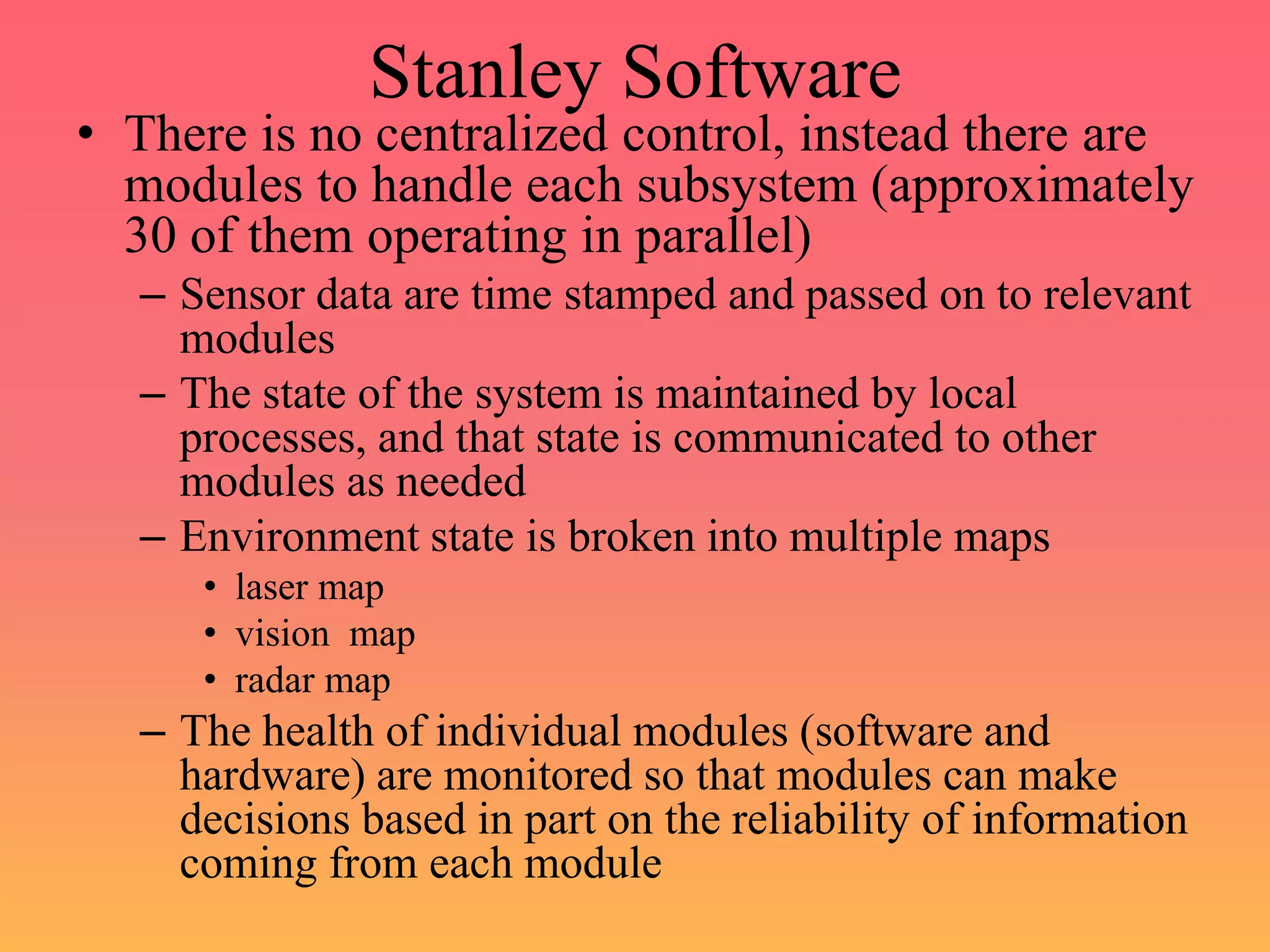 Stanley Software
• There is no centralized control, instead there are
modules to handle each subsystem (approximately
30 of them operating in parallel)
– Sensor data are time stamped and passed on to relevant
modules
– The state of the system is maintained by local
processes, and that state is communicated to other
modules as needed
– Environment state is broken into multiple maps
• laser map
• vision map
• radar map
– The health of individual modules (software and
hardware) are monitored so that modules can make
decisions based in part on the reliability of information
coming from each module
 