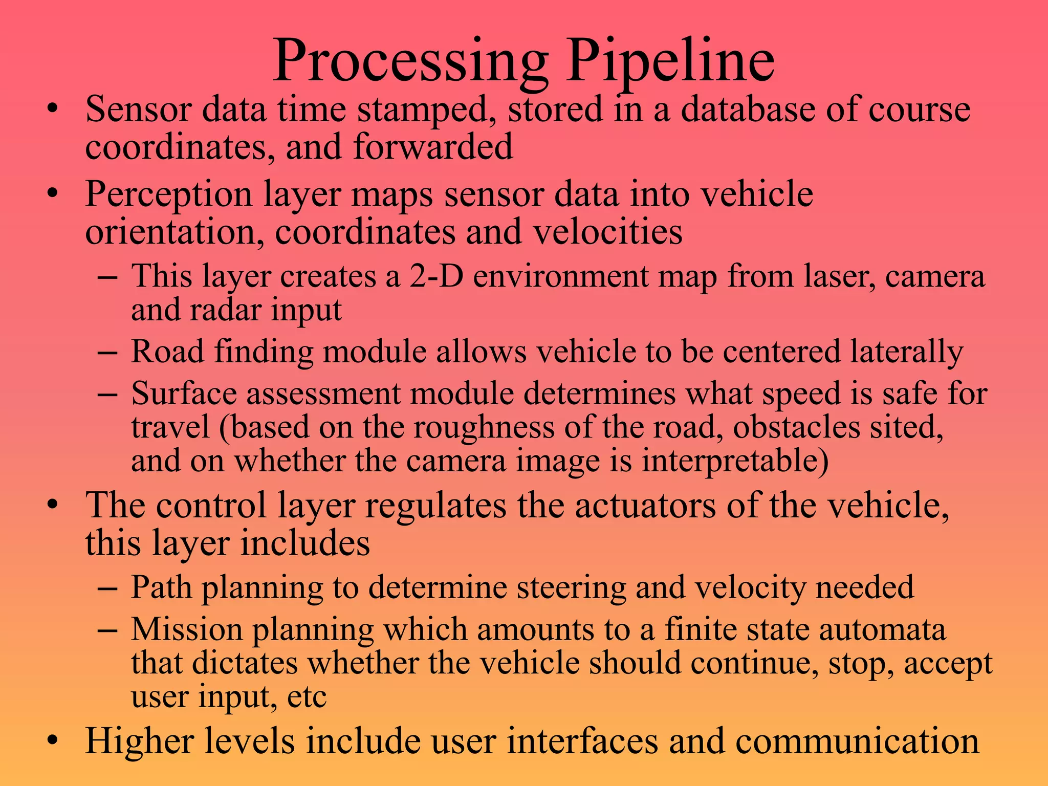 Processing Pipeline
• Sensor data time stamped, stored in a database of course
coordinates, and forwarded
• Perception layer maps sensor data into vehicle
orientation, coordinates and velocities
– This layer creates a 2-D environment map from laser, camera
and radar input
– Road finding module allows vehicle to be centered laterally
– Surface assessment module determines what speed is safe for
travel (based on the roughness of the road, obstacles sited,
and on whether the camera image is interpretable)
• The control layer regulates the actuators of the vehicle,
this layer includes
– Path planning to determine steering and velocity needed
– Mission planning which amounts to a finite state automata
that dictates whether the vehicle should continue, stop, accept
user input, etc
• Higher levels include user interfaces and communication
 