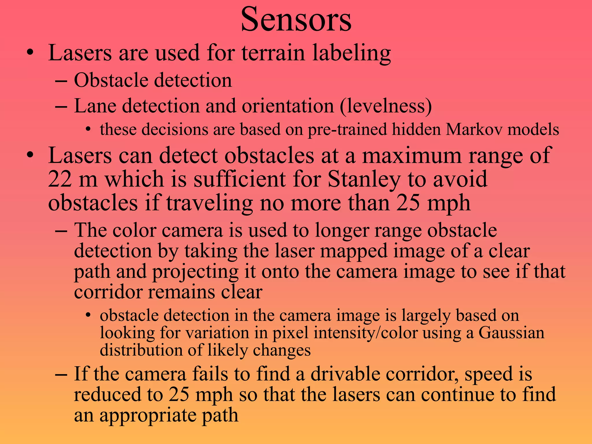 Sensors
• Lasers are used for terrain labeling
– Obstacle detection
– Lane detection and orientation (levelness)
• these decisions are based on pre-trained hidden Markov models
• Lasers can detect obstacles at a maximum range of
22 m which is sufficient for Stanley to avoid
obstacles if traveling no more than 25 mph
– The color camera is used to longer range obstacle
detection by taking the laser mapped image of a clear
path and projecting it onto the camera image to see if that
corridor remains clear
• obstacle detection in the camera image is largely based on
looking for variation in pixel intensity/color using a Gaussian
distribution of likely changes
– If the camera fails to find a drivable corridor, speed is
reduced to 25 mph so that the lasers can continue to find
an appropriate path
 