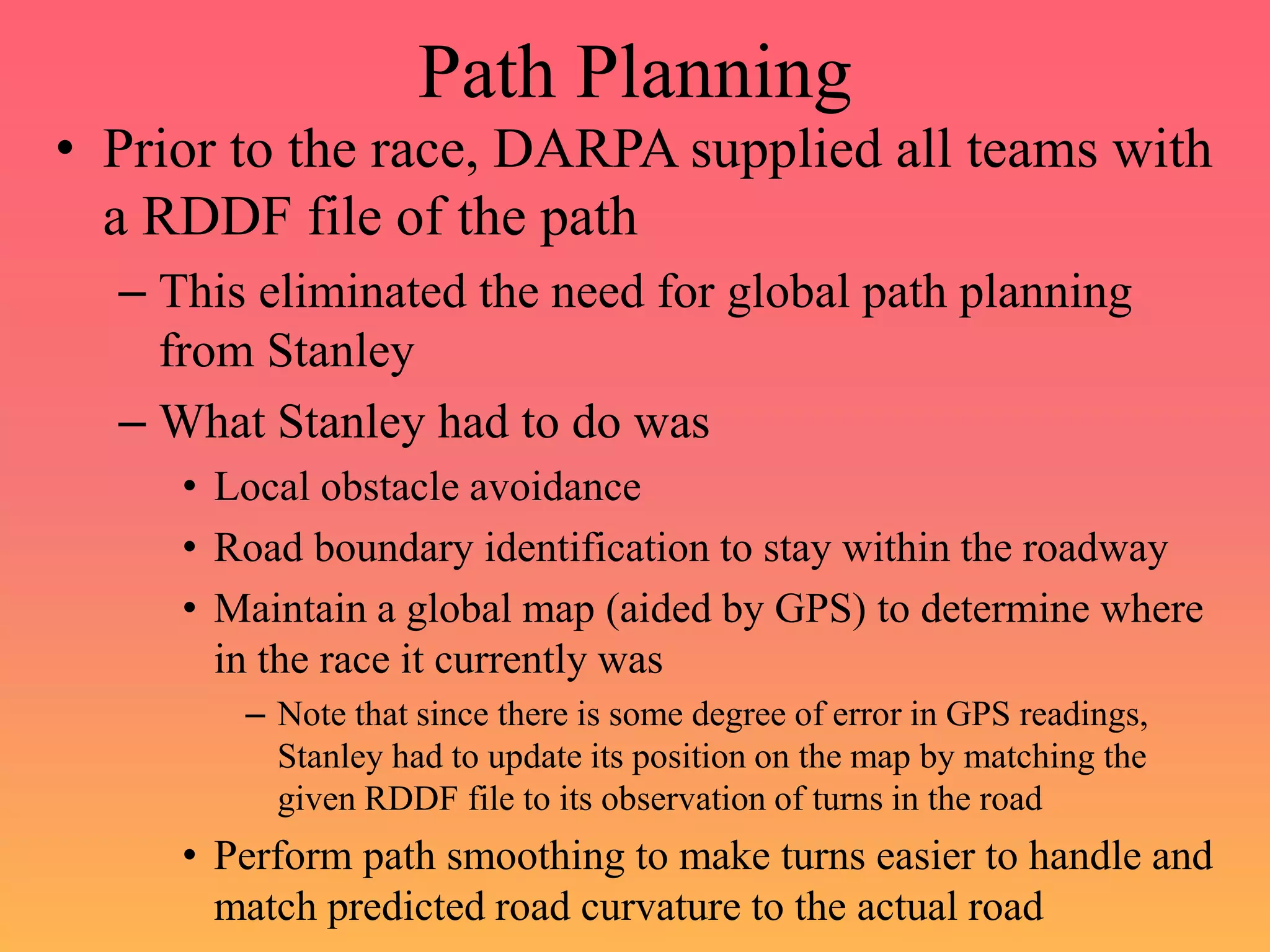 Path Planning
• Prior to the race, DARPA supplied all teams with
a RDDF file of the path
– This eliminated the need for global path planning
from Stanley
– What Stanley had to do was
• Local obstacle avoidance
• Road boundary identification to stay within the roadway
• Maintain a global map (aided by GPS) to determine where
in the race it currently was
– Note that since there is some degree of error in GPS readings,
Stanley had to update its position on the map by matching the
given RDDF file to its observation of turns in the road
• Perform path smoothing to make turns easier to handle and
match predicted road curvature to the actual road
 