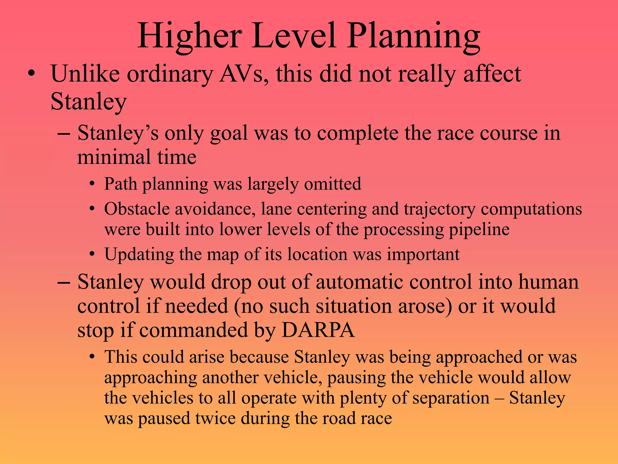 Higher Level Planning
• Unlike ordinary AVs, this did not really affect
Stanley
– Stanley’s only goal was to complete the race course in
minimal time
• Path planning was largely omitted
• Obstacle avoidance, lane centering and trajectory computations
were built into lower levels of the processing pipeline
• Updating the map of its location was important
– Stanley would drop out of automatic control into human
control if needed (no such situation arose) or it would
stop if commanded by DARPA
• This could arise because Stanley was being approached or was
approaching another vehicle, pausing the vehicle would allow
the vehicles to all operate with plenty of separation – Stanley
was paused twice during the road race
 