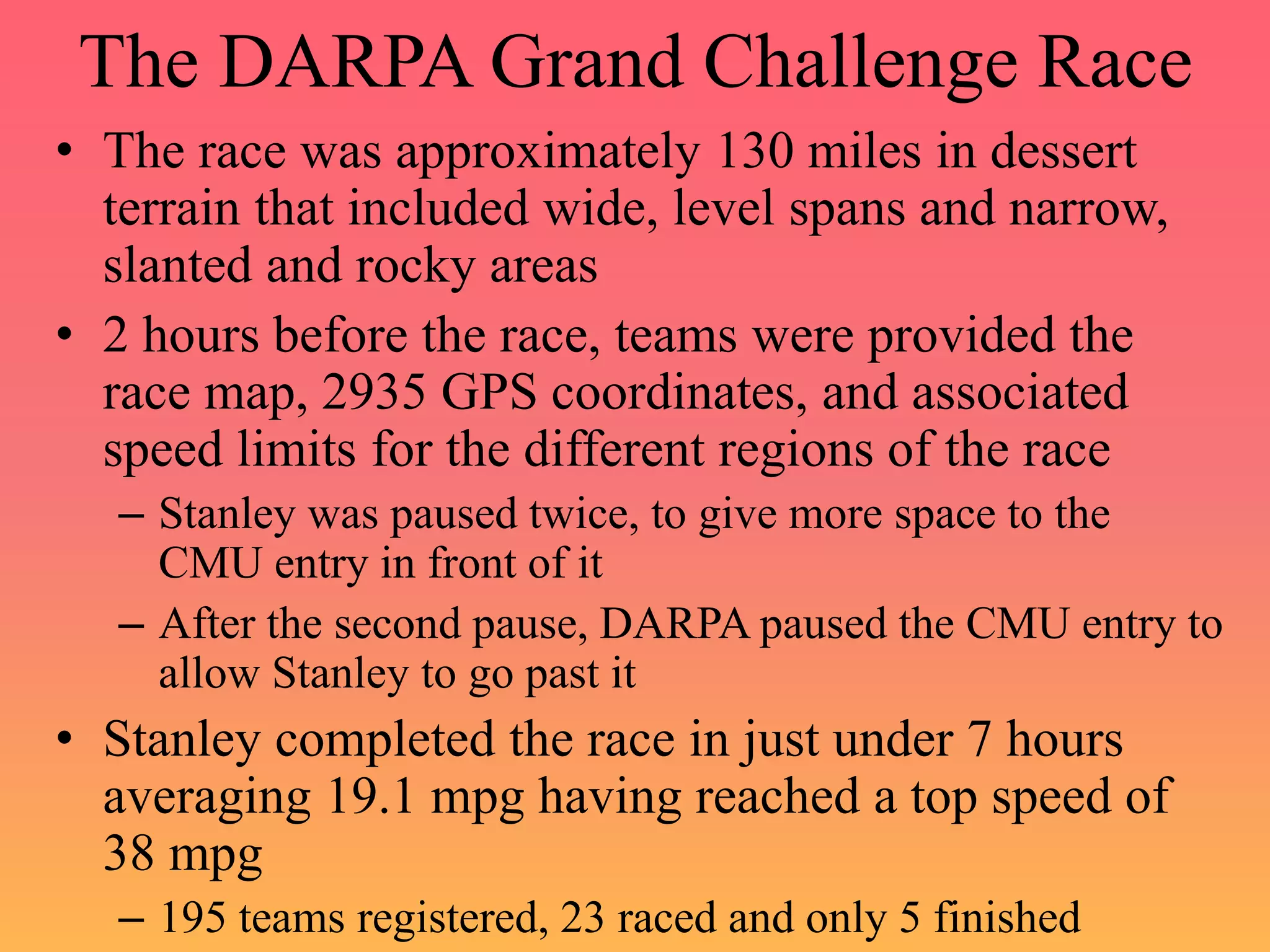 The DARPA Grand Challenge Race
• The race was approximately 130 miles in dessert
terrain that included wide, level spans and narrow,
slanted and rocky areas
• 2 hours before the race, teams were provided the
race map, 2935 GPS coordinates, and associated
speed limits for the different regions of the race
– Stanley was paused twice, to give more space to the
CMU entry in front of it
– After the second pause, DARPA paused the CMU entry to
allow Stanley to go past it
• Stanley completed the race in just under 7 hours
averaging 19.1 mpg having reached a top speed of
38 mpg
– 195 teams registered, 23 raced and only 5 finished
 
