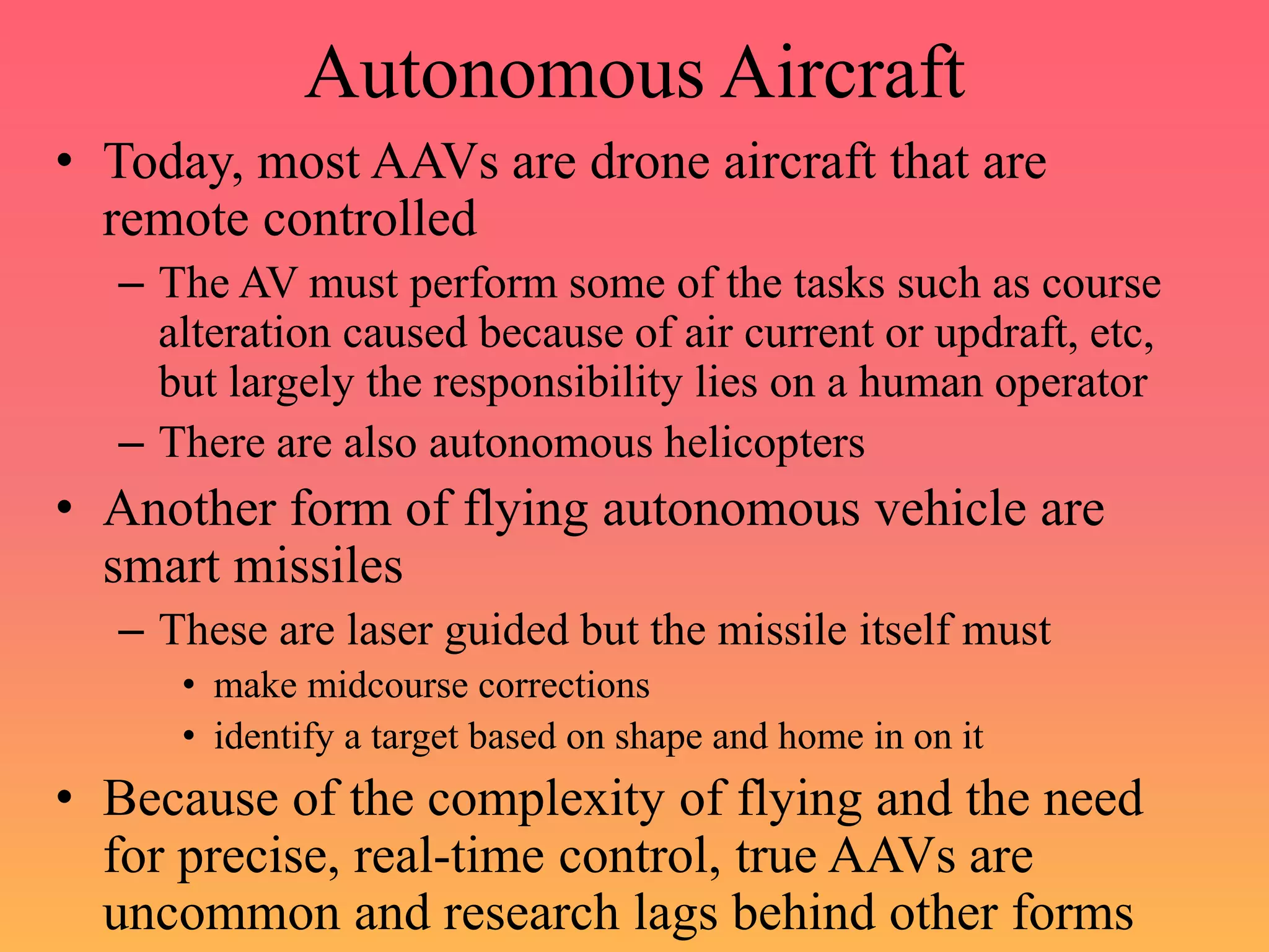 Autonomous Aircraft
• Today, most AAVs are drone aircraft that are
remote controlled
– The AV must perform some of the tasks such as course
alteration caused because of air current or updraft, etc,
but largely the responsibility lies on a human operator
– There are also autonomous helicopters
• Another form of flying autonomous vehicle are
smart missiles
– These are laser guided but the missile itself must
• make midcourse corrections
• identify a target based on shape and home in on it
• Because of the complexity of flying and the need
for precise, real-time control, true AAVs are
uncommon and research lags behind other forms
 