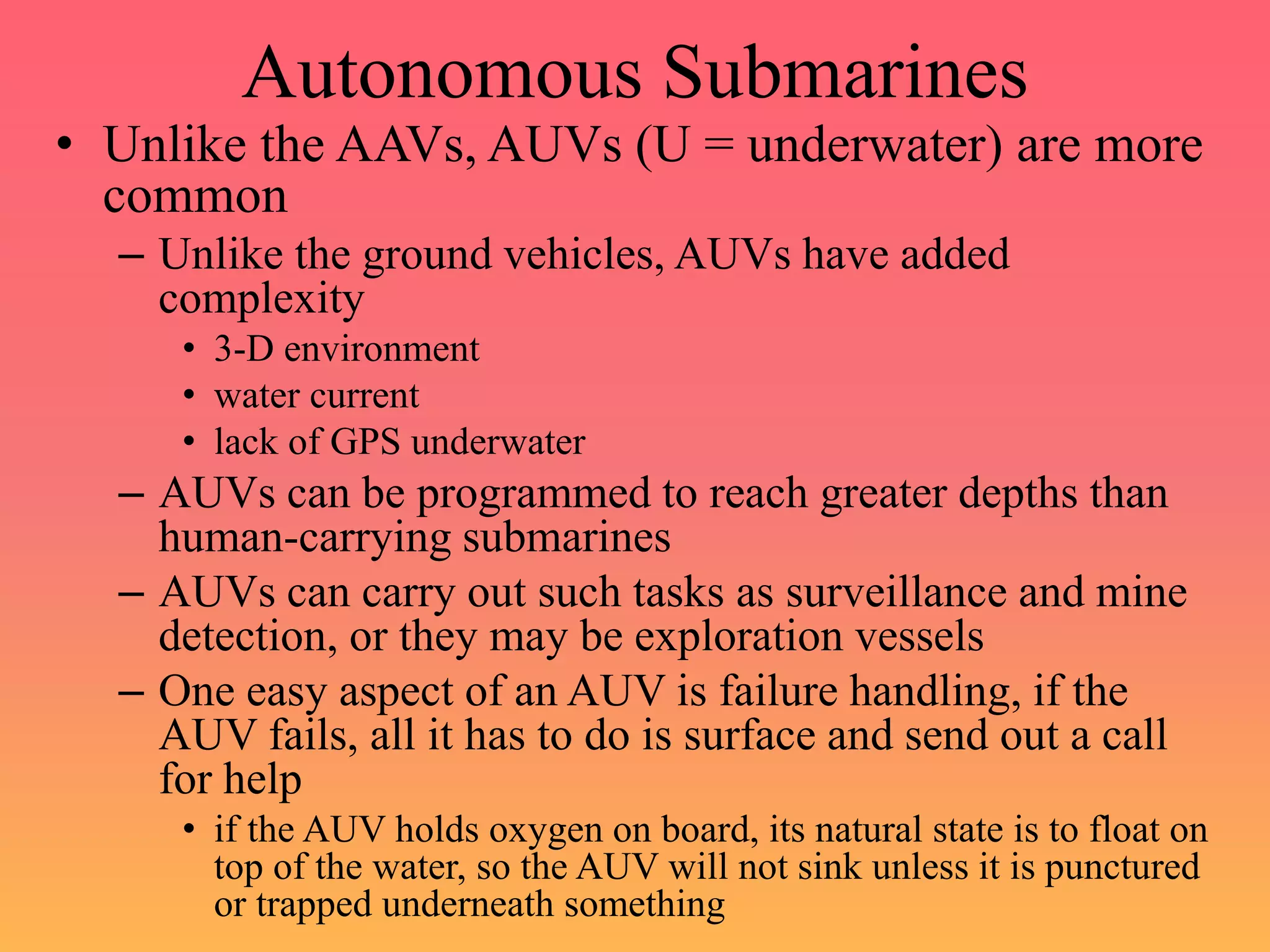 Autonomous Submarines
• Unlike the AAVs, AUVs (U = underwater) are more
common
– Unlike the ground vehicles, AUVs have added
complexity
• 3-D environment
• water current
• lack of GPS underwater
– AUVs can be programmed to reach greater depths than
human-carrying submarines
– AUVs can carry out such tasks as surveillance and mine
detection, or they may be exploration vessels
– One easy aspect of an AUV is failure handling, if the
AUV fails, all it has to do is surface and send out a call
for help
• if the AUV holds oxygen on board, its natural state is to float on
top of the water, so the AUV will not sink unless it is punctured
or trapped underneath something
 
