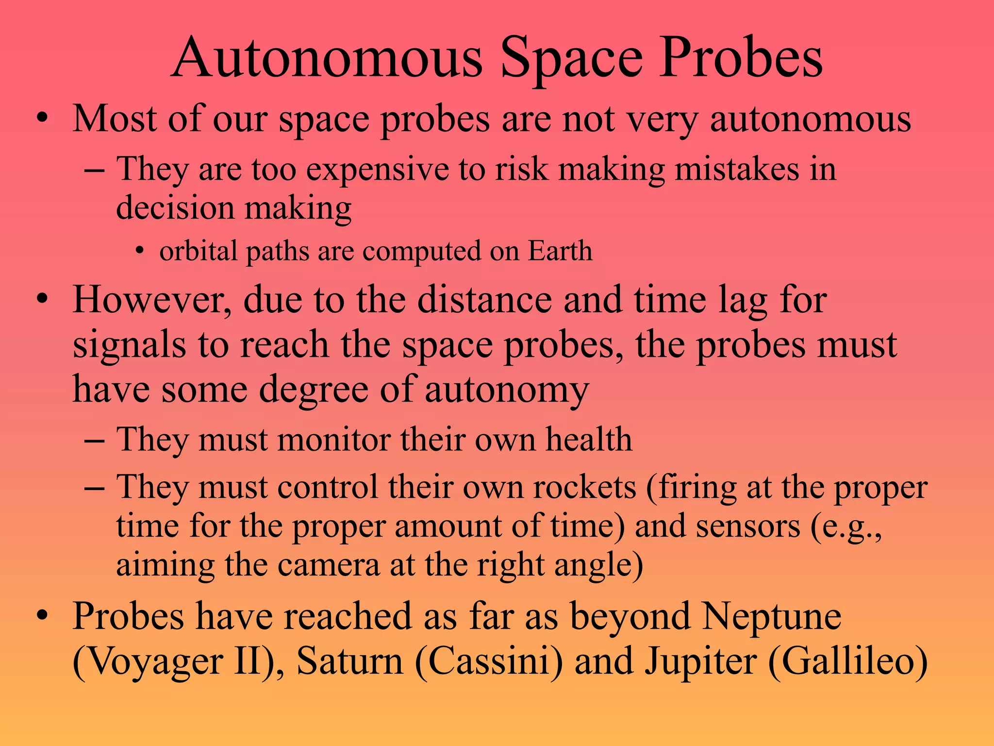 Autonomous Space Probes
• Most of our space probes are not very autonomous
– They are too expensive to risk making mistakes in
decision making
• orbital paths are computed on Earth
• However, due to the distance and time lag for
signals to reach the space probes, the probes must
have some degree of autonomy
– They must monitor their own health
– They must control their own rockets (firing at the proper
time for the proper amount of time) and sensors (e.g.,
aiming the camera at the right angle)
• Probes have reached as far as beyond Neptune
(Voyager II), Saturn (Cassini) and Jupiter (Gallileo)
 
