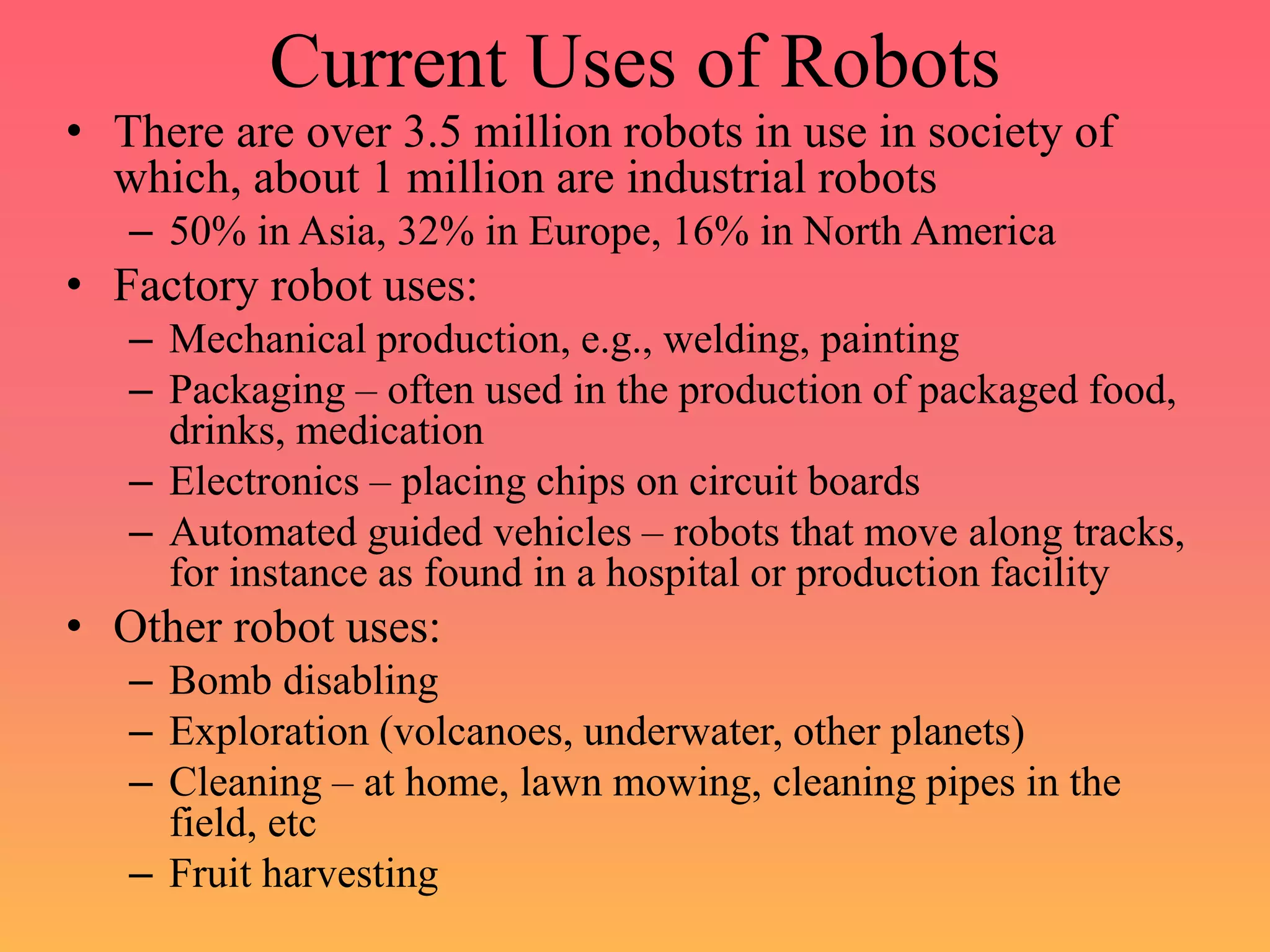 Current Uses of Robots
• There are over 3.5 million robots in use in society of
which, about 1 million are industrial robots
– 50% in Asia, 32% in Europe, 16% in North America
• Factory robot uses:
– Mechanical production, e.g., welding, painting
– Packaging – often used in the production of packaged food,
drinks, medication
– Electronics – placing chips on circuit boards
– Automated guided vehicles – robots that move along tracks,
for instance as found in a hospital or production facility
• Other robot uses:
– Bomb disabling
– Exploration (volcanoes, underwater, other planets)
– Cleaning – at home, lawn mowing, cleaning pipes in the
field, etc
– Fruit harvesting
 