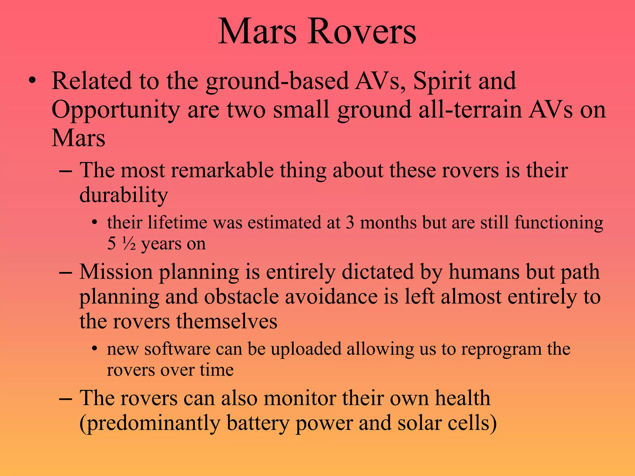 Mars Rovers
• Related to the ground-based AVs, Spirit and
Opportunity are two small ground all-terrain AVs on
Mars
– The most remarkable thing about these rovers is their
durability
• their lifetime was estimated at 3 months but are still functioning
5 ½ years on
– Mission planning is entirely dictated by humans but path
planning and obstacle avoidance is left almost entirely to
the rovers themselves
• new software can be uploaded allowing us to reprogram the
rovers over time
– The rovers can also monitor their own health
(predominantly battery power and solar cells)
 