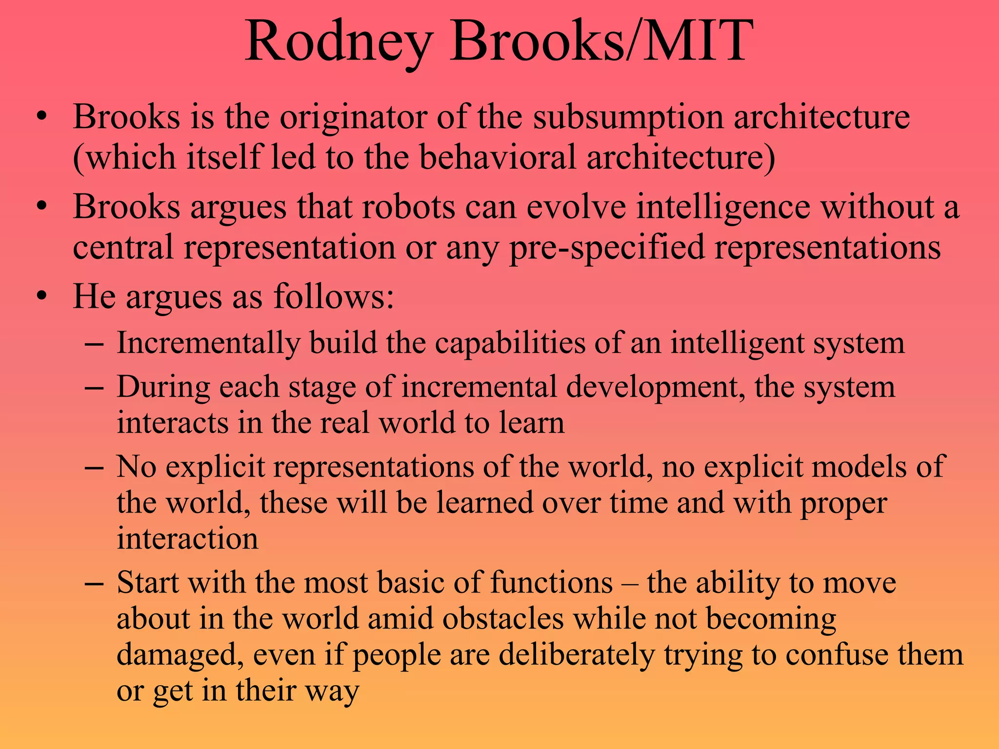 Rodney Brooks/MIT
• Brooks is the originator of the subsumption architecture
(which itself led to the behavioral architecture)
• Brooks argues that robots can evolve intelligence without a
central representation or any pre-specified representations
• He argues as follows:
– Incrementally build the capabilities of an intelligent system
– During each stage of incremental development, the system
interacts in the real world to learn
– No explicit representations of the world, no explicit models of
the world, these will be learned over time and with proper
interaction
– Start with the most basic of functions – the ability to move
about in the world amid obstacles while not becoming
damaged, even if people are deliberately trying to confuse them
or get in their way
 