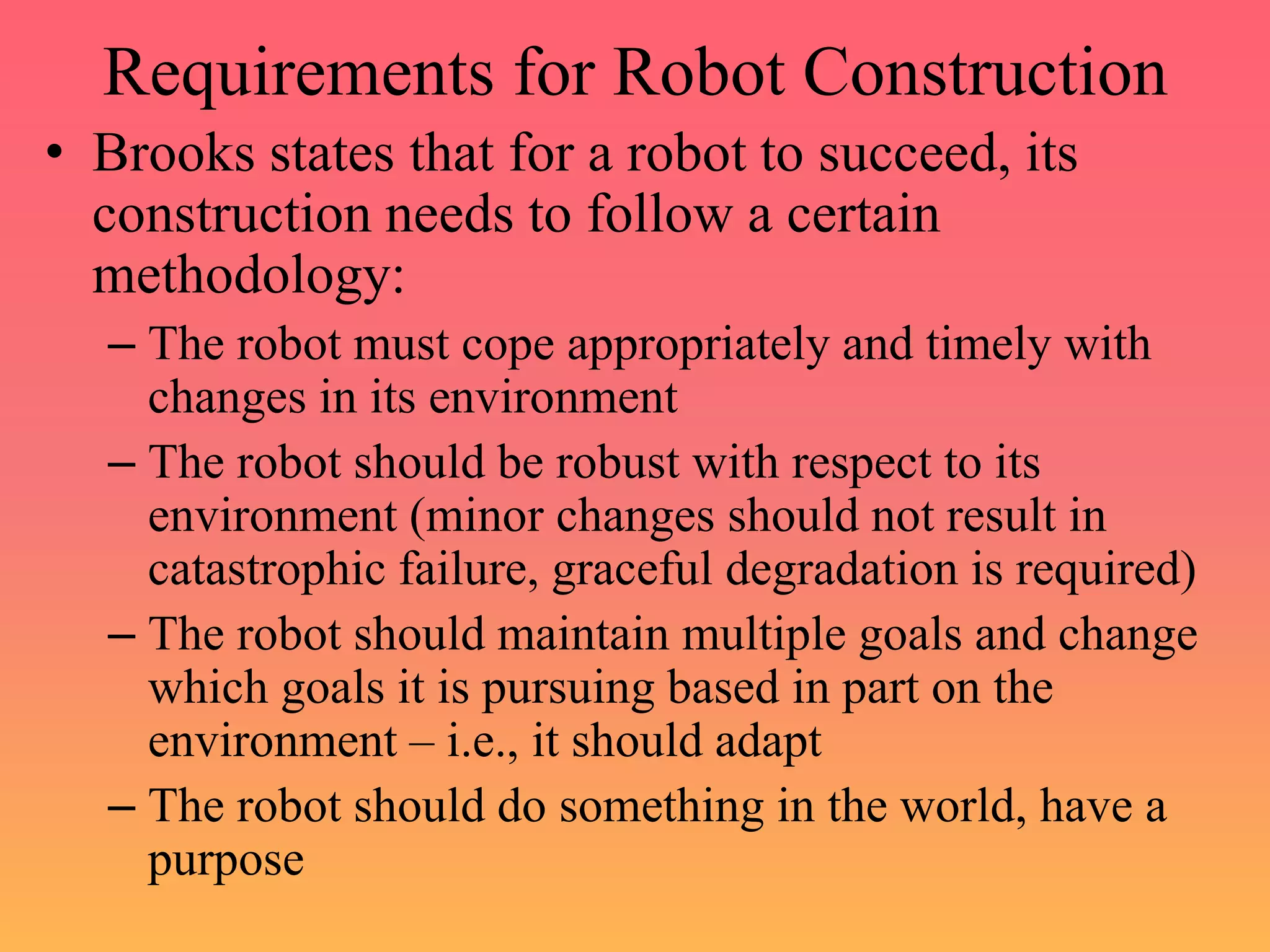 Requirements for Robot Construction
• Brooks states that for a robot to succeed, its
construction needs to follow a certain
methodology:
– The robot must cope appropriately and timely with
changes in its environment
– The robot should be robust with respect to its
environment (minor changes should not result in
catastrophic failure, graceful degradation is required)
– The robot should maintain multiple goals and change
which goals it is pursuing based in part on the
environment – i.e., it should adapt
– The robot should do something in the world, have a
purpose
 