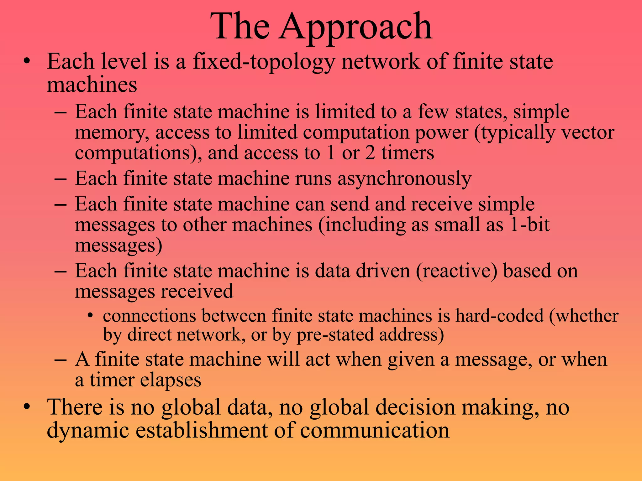 The Approach
• Each level is a fixed-topology network of finite state
machines
– Each finite state machine is limited to a few states, simple
memory, access to limited computation power (typically vector
computations), and access to 1 or 2 timers
– Each finite state machine runs asynchronously
– Each finite state machine can send and receive simple
messages to other machines (including as small as 1-bit
messages)
– Each finite state machine is data driven (reactive) based on
messages received
• connections between finite state machines is hard-coded (whether
by direct network, or by pre-stated address)
– A finite state machine will act when given a message, or when
a timer elapses
• There is no global data, no global decision making, no
dynamic establishment of communication
 