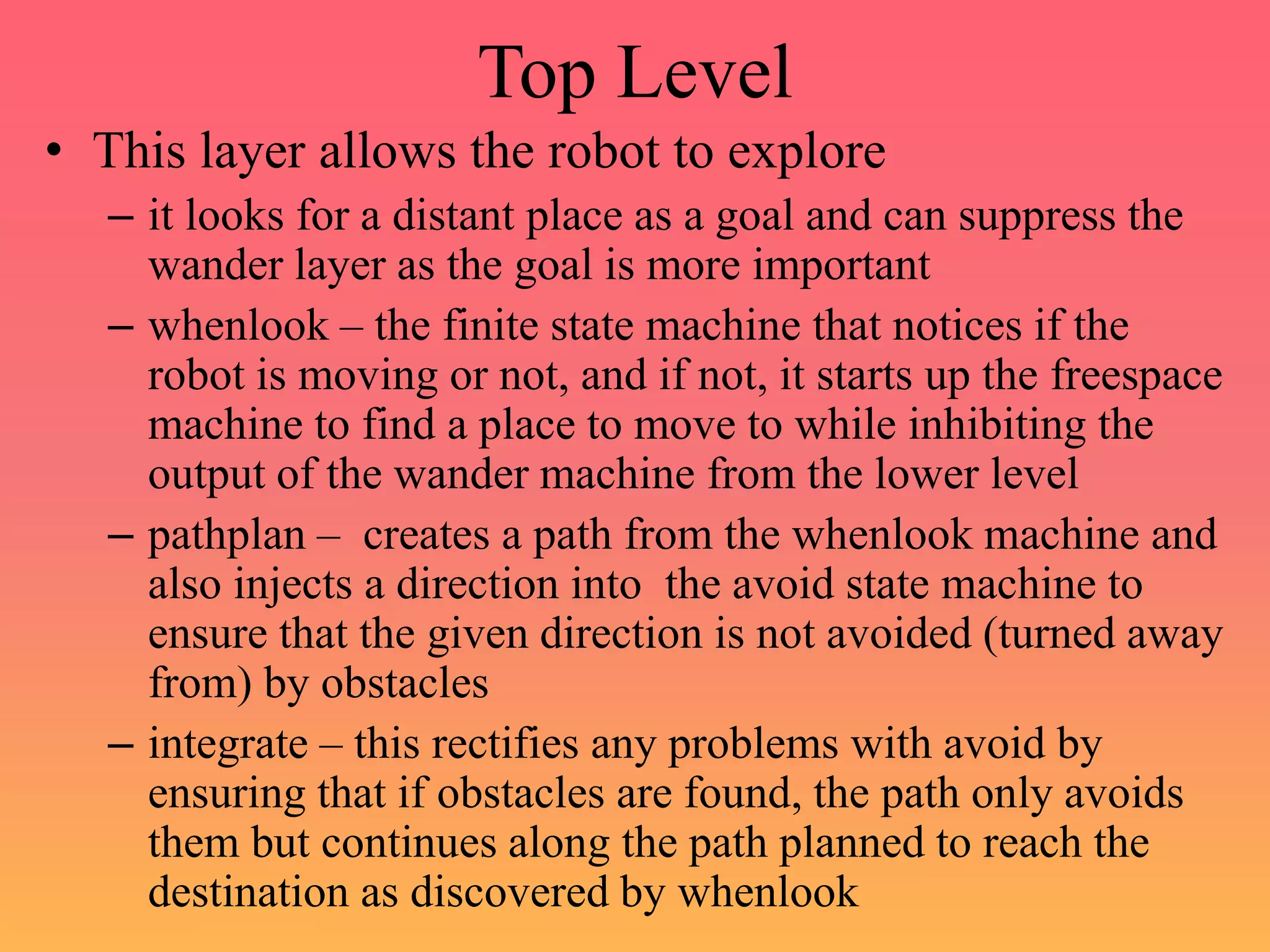 Top Level
• This layer allows the robot to explore
– it looks for a distant place as a goal and can suppress the
wander layer as the goal is more important
– whenlook – the finite state machine that notices if the
robot is moving or not, and if not, it starts up the freespace
machine to find a place to move to while inhibiting the
output of the wander machine from the lower level
– pathplan – creates a path from the whenlook machine and
also injects a direction into the avoid state machine to
ensure that the given direction is not avoided (turned away
from) by obstacles
– integrate – this rectifies any problems with avoid by
ensuring that if obstacles are found, the path only avoids
them but continues along the path planned to reach the
destination as discovered by whenlook
 