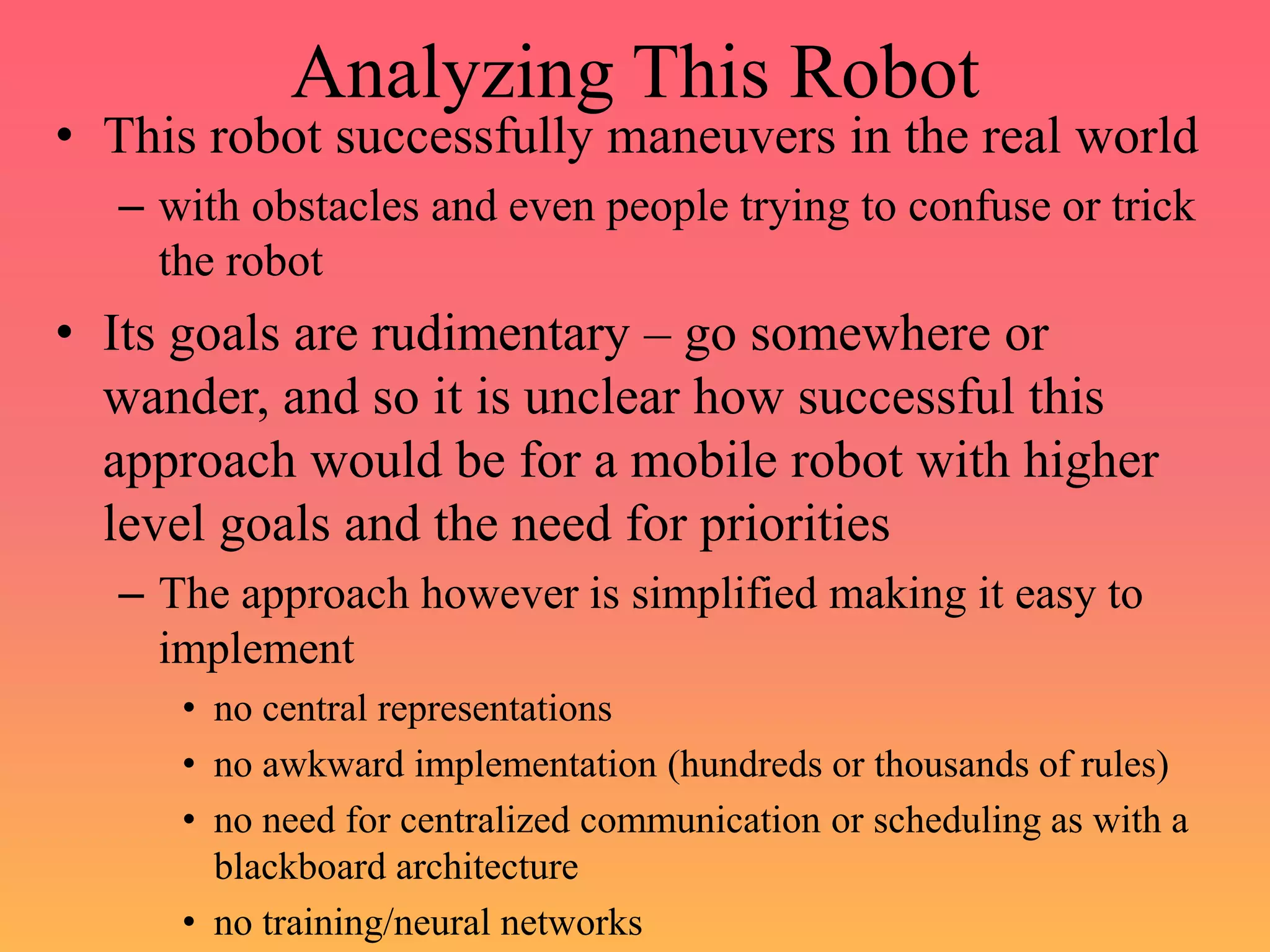 Analyzing This Robot
• This robot successfully maneuvers in the real world
– with obstacles and even people trying to confuse or trick
the robot
• Its goals are rudimentary – go somewhere or
wander, and so it is unclear how successful this
approach would be for a mobile robot with higher
level goals and the need for priorities
– The approach however is simplified making it easy to
implement
• no central representations
• no awkward implementation (hundreds or thousands of rules)
• no need for centralized communication or scheduling as with a
blackboard architecture
• no training/neural networks
 