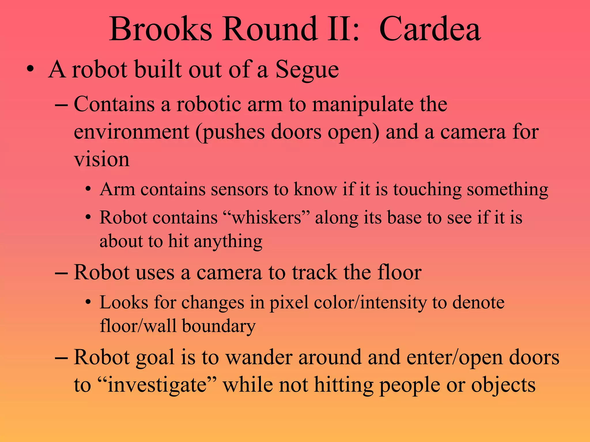 Brooks Round II: Cardea
• A robot built out of a Segue
– Contains a robotic arm to manipulate the
environment (pushes doors open) and a camera for
vision
• Arm contains sensors to know if it is touching something
• Robot contains “whiskers” along its base to see if it is
about to hit anything
– Robot uses a camera to track the floor
• Looks for changes in pixel color/intensity to denote
floor/wall boundary
– Robot goal is to wander around and enter/open doors
to “investigate” while not hitting people or objects
 