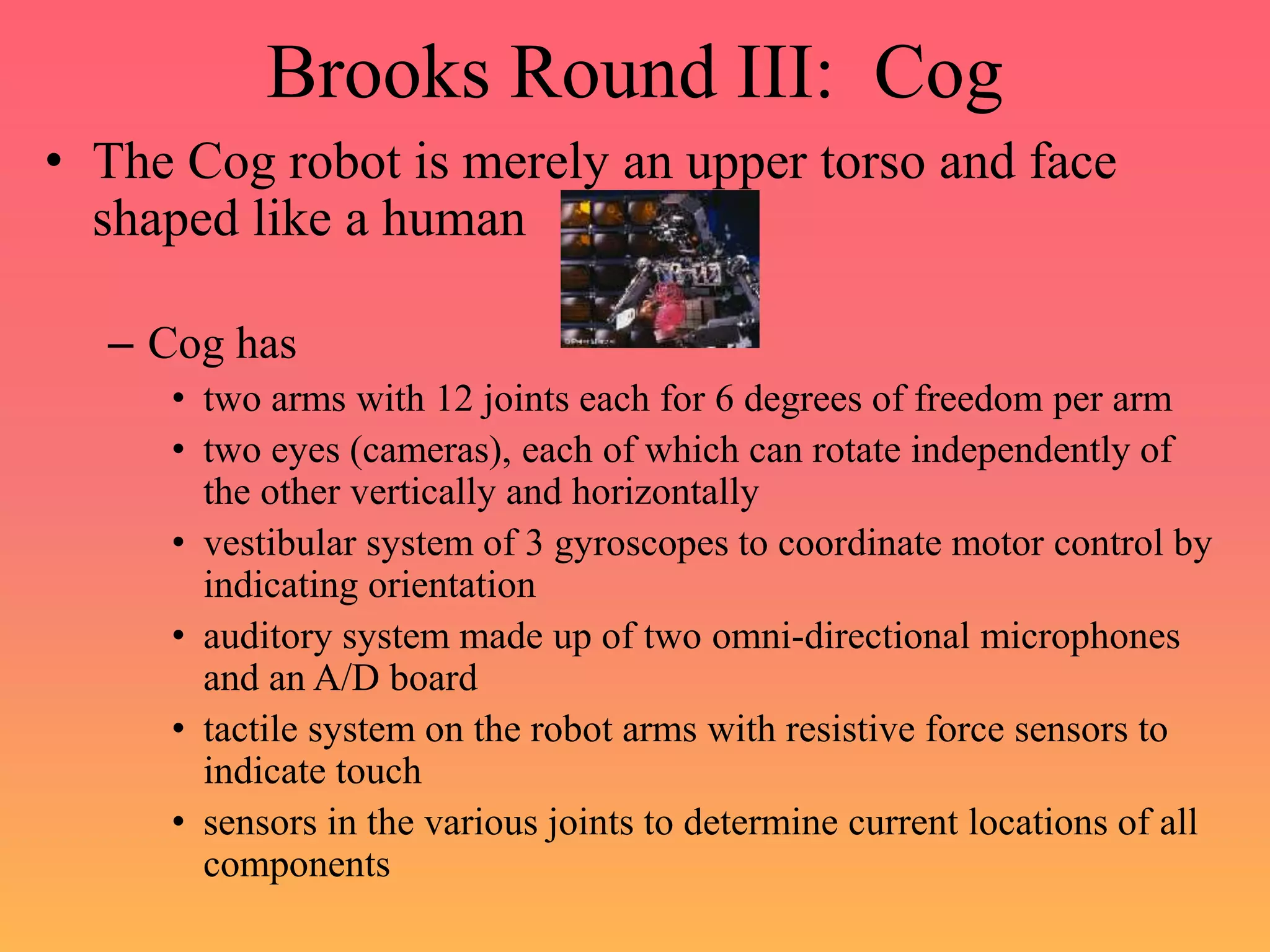 Brooks Round III: Cog
• The Cog robot is merely an upper torso and face
shaped like a human
– Cog has
• two arms with 12 joints each for 6 degrees of freedom per arm
• two eyes (cameras), each of which can rotate independently of
the other vertically and horizontally
• vestibular system of 3 gyroscopes to coordinate motor control by
indicating orientation
• auditory system made up of two omni-directional microphones
and an A/D board
• tactile system on the robot arms with resistive force sensors to
indicate touch
• sensors in the various joints to determine current locations of all
components
 