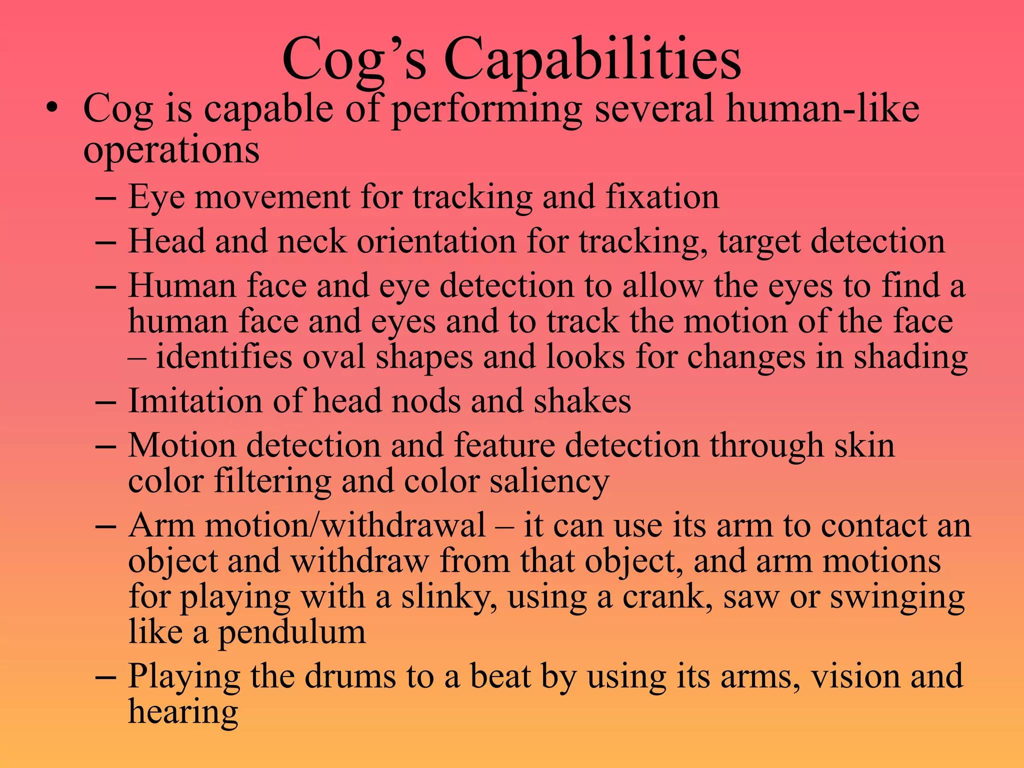 Cog’s Capabilities
• Cog is capable of performing several human-like
operations
– Eye movement for tracking and fixation
– Head and neck orientation for tracking, target detection
– Human face and eye detection to allow the eyes to find a
human face and eyes and to track the motion of the face
– identifies oval shapes and looks for changes in shading
– Imitation of head nods and shakes
– Motion detection and feature detection through skin
color filtering and color saliency
– Arm motion/withdrawal – it can use its arm to contact an
object and withdraw from that object, and arm motions
for playing with a slinky, using a crank, saw or swinging
like a pendulum
– Playing the drums to a beat by using its arms, vision and
hearing
 