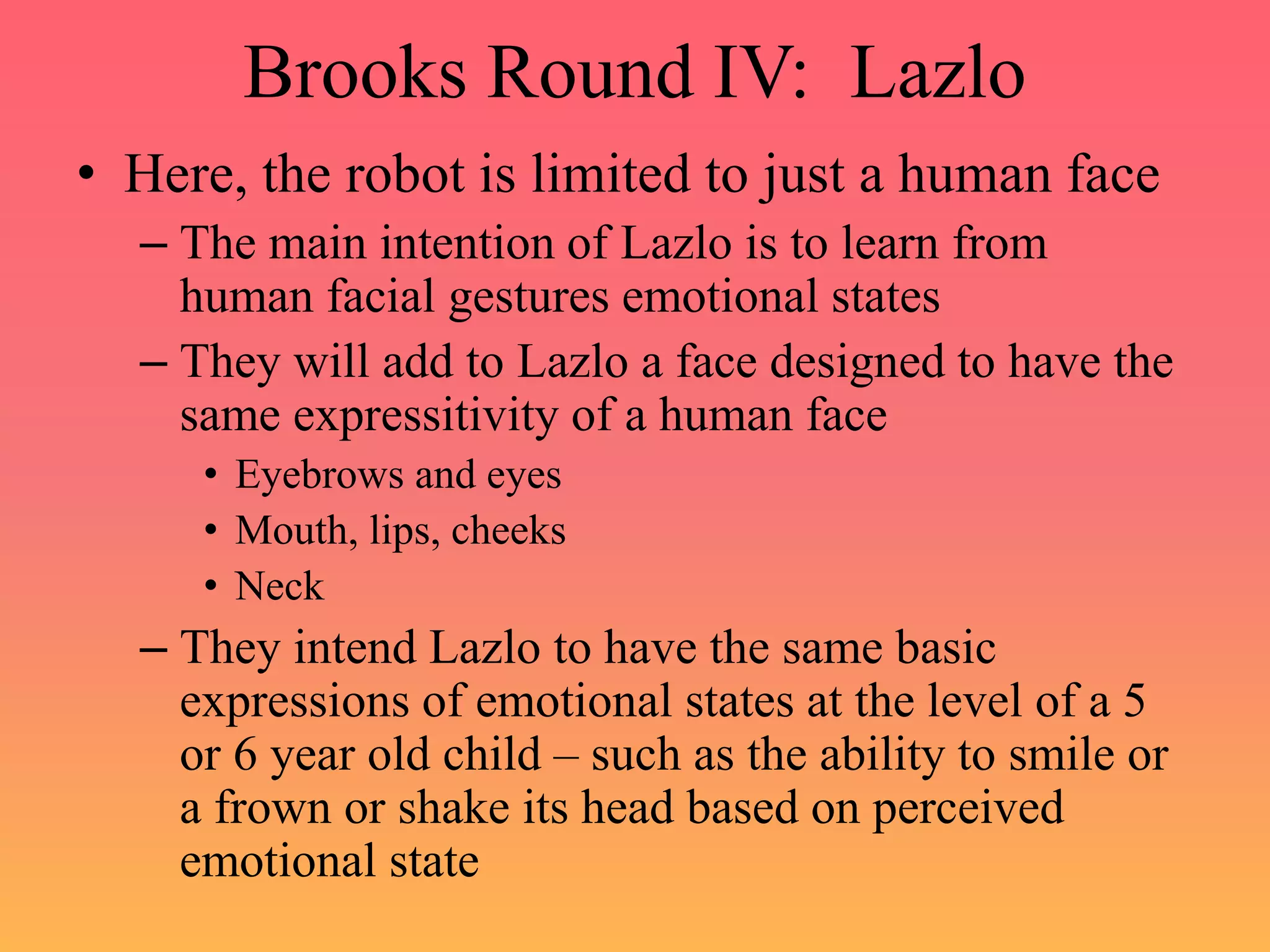 Brooks Round IV: Lazlo
• Here, the robot is limited to just a human face
– The main intention of Lazlo is to learn from
human facial gestures emotional states
– They will add to Lazlo a face designed to have the
same expressitivity of a human face
• Eyebrows and eyes
• Mouth, lips, cheeks
• Neck
– They intend Lazlo to have the same basic
expressions of emotional states at the level of a 5
or 6 year old child – such as the ability to smile or
a frown or shake its head based on perceived
emotional state
 