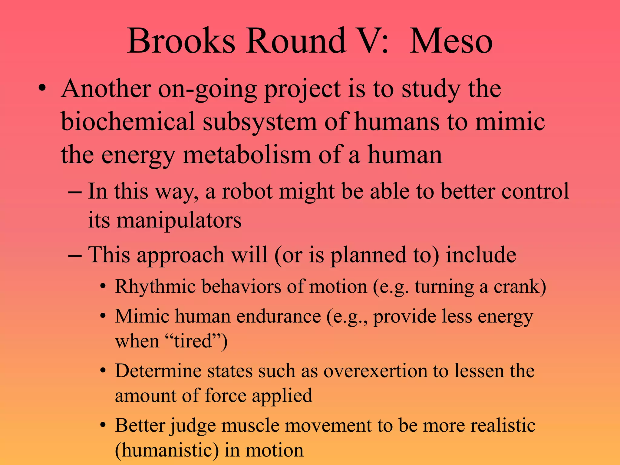 Brooks Round V: Meso
• Another on-going project is to study the
biochemical subsystem of humans to mimic
the energy metabolism of a human
– In this way, a robot might be able to better control
its manipulators
– This approach will (or is planned to) include
• Rhythmic behaviors of motion (e.g. turning a crank)
• Mimic human endurance (e.g., provide less energy
when “tired”)
• Determine states such as overexertion to lessen the
amount of force applied
• Better judge muscle movement to be more realistic
(humanistic) in motion
 