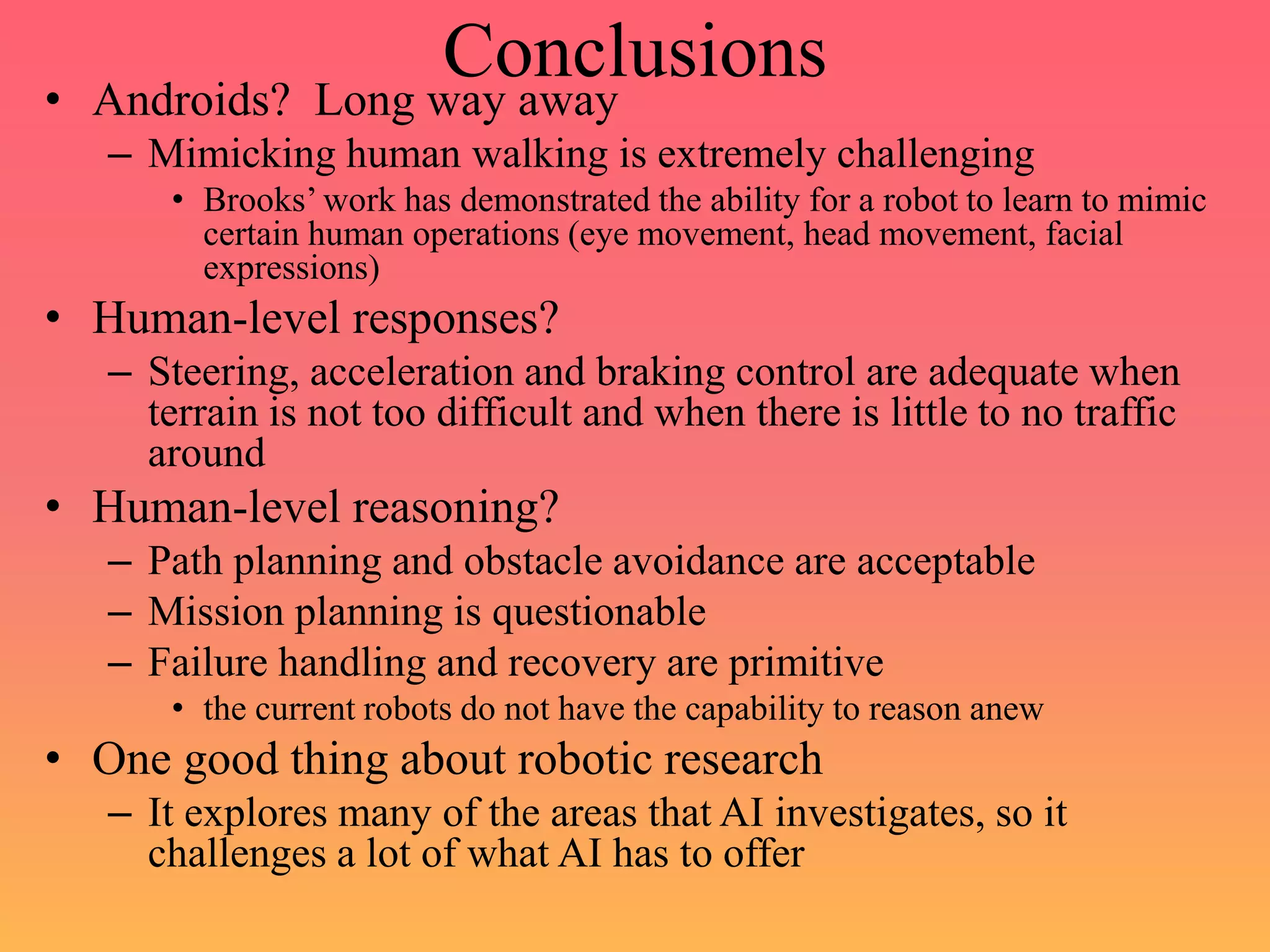 Conclusions
• Androids? Long way away
– Mimicking human walking is extremely challenging
• Brooks’ work has demonstrated the ability for a robot to learn to mimic
certain human operations (eye movement, head movement, facial
expressions)
• Human-level responses?
– Steering, acceleration and braking control are adequate when
terrain is not too difficult and when there is little to no traffic
around
• Human-level reasoning?
– Path planning and obstacle avoidance are acceptable
– Mission planning is questionable
– Failure handling and recovery are primitive
• the current robots do not have the capability to reason anew
• One good thing about robotic research
– It explores many of the areas that AI investigates, so it
challenges a lot of what AI has to offer
 
